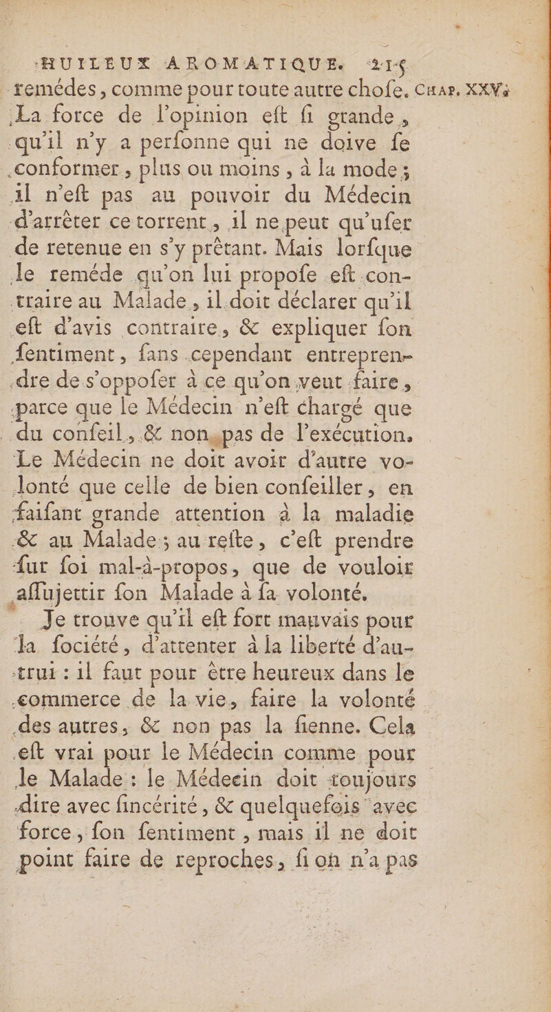 -remédes, comme pour toute autre chofe. Cuar, XXWà La force de l'opinion eft fi grande, qu'il n’y a perfonne qui ne doive fe .conformer , plus ou moins , à la mode; Al n'eft pas au pouvoir du Médecin d'arrêter ce torrent, il ne peut qu’ufer de retenue en s’y prêtant. Mais lorfque de reméde qu'on lui propofe eft con- traire au Malade, il.doit déclarer qu'il €ft d'avis contraire, &amp; expliquer fon entiment , fans cependant entrepren- -dre de s’oppofer à ce qu’on vent faire, parce que le Médecin n’eft chargé que du confeil,.&amp; nonswpas de l’exécution. Le Médecin ne doit avoir d'autre vo- Jonté que celle de bien confeiller, en faifant grande attention à la maladie -&amp; au Malade; au refte, c’eft prendre fur foi mal-à-propos, que de vouloir affujettir fon Malade à fa volonté, Je trouve qu'il eft fort imanvais pour a fociété, d’attenter à ja liberté d’au- trui : 1! faut pour être heureux dans le : &lt;omimerce de la vie, faire la volonté .des autres, &amp; non pas la fienne. Cela LATE ft vrai pour le Médecin comme pour Je Malade : le Médecin doit toujours | force, fon fentiment , mais il ne doit point faire de reproches, fi oh n’a pas om Re + le on dé A de 2 dE Le)