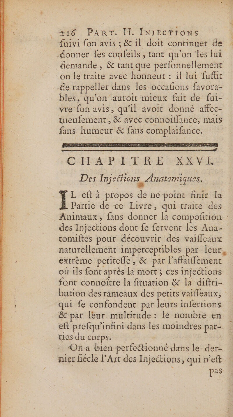 demande , &amp; tant que perfonnellement äe rappeller dans les occafions favora- bles, qu'on auroit mieux fait de fui- tueufement , &amp; avec connoïiflance, mais fans humeur &amp; fans complaifance. CHAPITRE LUXE Des Injeétions, Anatomiques. 1; eft à propos de ne point finir la Partie de ce Livre, qui traite des Animaux, fans donner la compofition - des Injections dont fe fervent les Ana- romiftes pour découvrir des vaifleaux naturellement imperceptibles par leur extrème petitelle, &amp; par laffaiflement où 1Îs font après la mort ; ces injections font connoître la fituation &amp; la diftri- bution des rameaux des petits vaiffeaux, qui fe confondent par leurs inferrions &amp; par leur multitude : le nombre en eft prefqu'infini dans les moindres par- ties du corps. Ona bien perfeétionné dans le der- nier fiécle l’Art des Injeétions, qui n’eft pas
