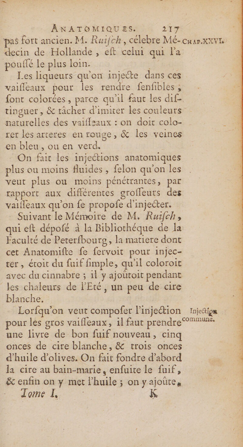 n ANXATOMIQUES. ER pas fort ancien. M. Raifch, célebre Mé-cuar.xxvre decin de Hollande , eft celui qui l'a pouffé le plus loin. rar Les liqueurs qu'on injecte dans ces vaifleaux pour les rendre fenfibles ; font colorées, parce qu'il faut les dif- tinguet, &amp; tâcher d'imirer les couleurs naturelles des vaiflsaux : on doit colo- rer les arteres en rouge, &amp; les veines en bleu, ou en verd. On fait les injeétions anatomiques plus ou moins fluides , felon qu'on les veut plus où moins pénétrantés, par rapport aux différentes grofleurs des vaifleaux qu'on fe propofe d’injecter. : Suivant le Mémoire de M. Ruifch, qui eft dépofé à la Bibliothéque de la Faculté de Peterfbourg , la matiere dont cet Anatomifte fe fervoit pour injec- ter, éroit du fuif fimple, qu'il coloroit avec du cinnabre ; 1l y ajoütoit pendant ; les chaleurs de l'Eté, un peu de cire blanche. -_ Lorfqu'on veut compofer l'injeétion Injection pour les gros vaifleaux, il faut prendre une livre de bon fuif nouveau, cinq onces de cire blanche, &amp; trois onces d'huile d'olives. On fait fondre d’abord Ja cire au bain-marie, enfuite le fuif, &amp; enfin on y met l'huile ; on yajoûte, Tome 1,