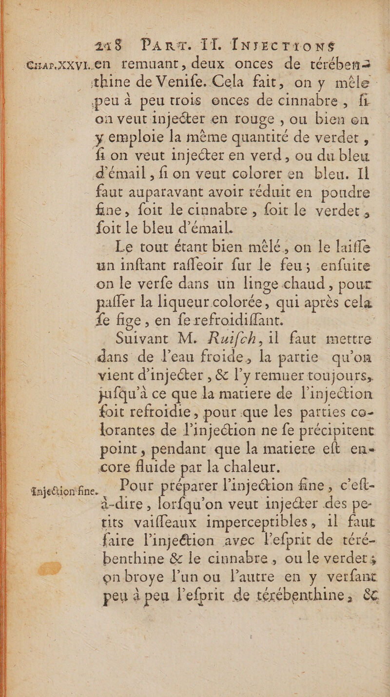 | 3248 Pan:T. IT INrECcTtoNS | Cuar.XxxvI.en remuant, deux onces de térében2 _ sthine de Venife. Cela fait, on y mêle: peu à peu trois ences de cinnabre, fi où veut injeéter en rouge , ou bien en y emploie la mème quantité de verdet, fon veut injecter en verd, ou du bleu d’émail , fi on veut colorer en bleu. Il faut auparavant avoir réduit en pondre fine, foit le cinnabre , foit le verdet , foit le bleu d’émail. Le tout étant bien mêlé, on le laiffe un inftant rafleoir fur le feu; enfuite on le verfe dans un linge chaud, pour pafler la liqueur colorée, qui après cela {e fige, en fe refroidiffant. Suivant M. Ruifch, il faut mettre dans de l’eau froide, la partie qu’on vient d’injecter , &amp; l’y remuer toujours, jufqu'à ce que la matiere de l'injection foit refroidie , pour que les parties co- lorantes de l'injection ne fe précipitent point, pendant que la matiere eft en- core fluide par la chaleur. tajenioitine. Pour préparer l'injeétion fine, c’eft- __ à-dire, lorfqu'on veut inje@er des pe- tits valffleaux imperceptibles, 1l faut faire lingeétion avec lefprit de téré- | benthine &amp; le cinnabre , ou le verdets æ onbroye l’un ou l’autre en y verfant peu à peu l'efprit de téxébenthine, &amp;c