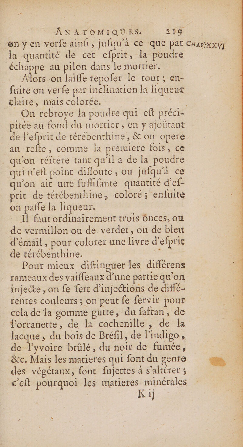 la quantité de cet efprit, la poudre échappe au pilon dans Le mortier. Alors -on laifle repofer le tour; en- fuite on verfe par inclination la liqueur claire, fais colorce. _ On rebroye la poudre qui et préci- pitée au fond du mortier, en y ajoltant de l’efprit de térébenthine, &amp; on opere au refte, comme la premiere fois, ce qu'on réitere tant qu'il a de la poudre qui n'eft point difloute , ou jufqu'à ce qu'on ait une fufhifante quantité d’ef- prit de térébenthine, coloré ; enfuite on palle la liqueur. Il faut ordinairement trois Gnces, où de vermillon ou de verdet, ou de bleu d'émail , pour colorer une livre d’efprit de térébenthine. PS Pour mieux diftinguer les différens rameaux des vaifleaux d’une partie qu’on injecte , on fe fert d’injections de diffé- rentes couleurs ; on peut fe fervir pour cela de la gomme gutte, du fafran, de l'orcanette, de la cochenille , de la lacque ; du bois de Bréfil, de lindigo, de l’yvoire brûlé, du noir de fumée, &amp;ec. Mais les matieres qui font du genre des végétaux, font fujettes à s’altérer ; c’eit pourquoi les matieres minérales Ki}