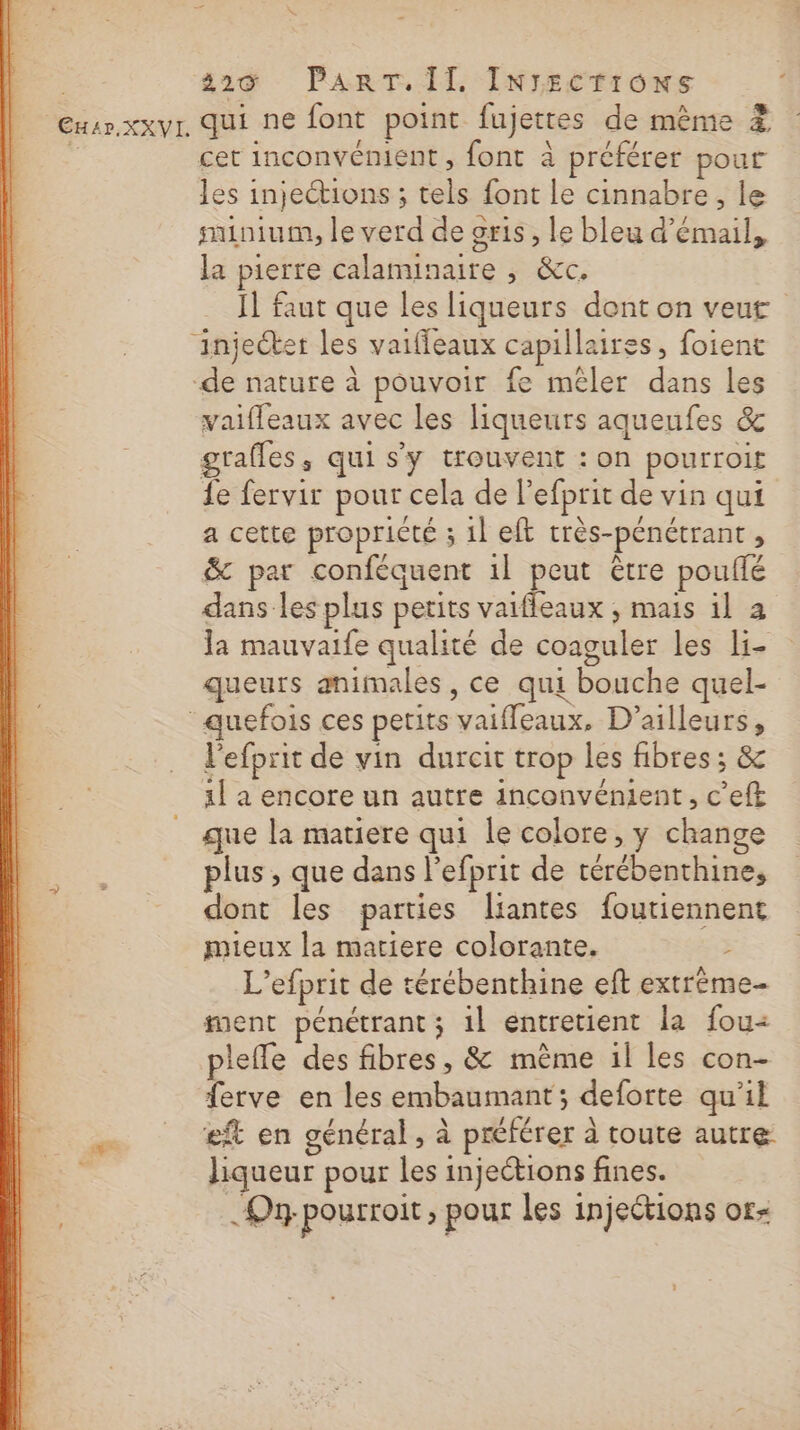 CHAr.XXVI qui ne font point fujettes de même ? cet inconvément , font à préférer pour les injections ; tels font le cinnabre, le nunium, le verd de oris, le bleu d’émail, la pierre calanunaire , &amp;c. Il faut que les liqueurs dont on veut vaiffeaux avec les liqueurs aqueufes &amp; grafles, qui s'y trouvent : on pourroit fe fervir pour cela de l’efprit de vin qui a cette propricté ; 1l eft très-pénétrant , &amp; par conféquent 1l peut être pouflé dans les plus petits vaifleaux ; mais 1l à la mauvaife qualité de coaguler les li- queurs animales, ce qui bouche quel- + Ç * l'efprit de vin durcit trop les fibres ; &amp; 1] a encore un autre inconvénient, c’eft que la matiere qui le colore, y change plus , que dans l'efprit de térébenthine, dont les parties liantes foutiennent mieux la matiere colorante. à L’efprit de térébenthine ef extrème- ment pénétrant ; 1l entretient la fou« pleffe des fibres, &amp; mème 1l les con- ferve en les embaumant; deforte qu'il eft en général, à préférer à toute autre liqueur pour les injections fines. On pourroit &gt; pour les injections or-