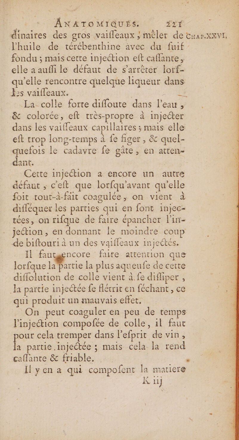 + +. ÂnNAToMrTGUÉS JYY dinaires des gros vaiffeaux / mêler de cuar.xxvt. l'huile de térébenthine avec du fuif fondu ; mais cette injection elt caflante . à elle a aufli le défaut de s'arrèter lorf- qu’elle rencontre quelque liqueur dans Es vaiffeaux. | | 2 La. colle forte difloute dans l’eau , &amp; colorée, eft très-propre à injecter dans les vaiffeaux capillaires ; mais elle eft trop long-temps à fe figer , &amp;c quel- quefois le cadavre fe gâte, en atten- dant. | | Cette injection à encore un autre défaut ; c'eft que lorfqu'avant qu’elle foit tout-à-fait coagulée, on vient à difféquer les parties qui en font injec- tées, on rifque de faire épancher l'in- jeétion, en donnant le moindre coup de biftour1i à un des vaiffleaux injeétés. Il fautgncore faire attention que lorfque lurtie la plus aqueufe de certe diffolution de colle vient à.fe difliper , | Ja partie injectée fe flérrir en féchant, ce 2 qui produit un mauvais effet. | On peut coaguler en peu de temps l'injection compofée de colle, 1l faut pour cela tremper dans l’efprit de vin, la partie.injectée ; mais cela la rend taflante:&amp; friable, | .. Il yen a qui compofent la matiere K ii] \