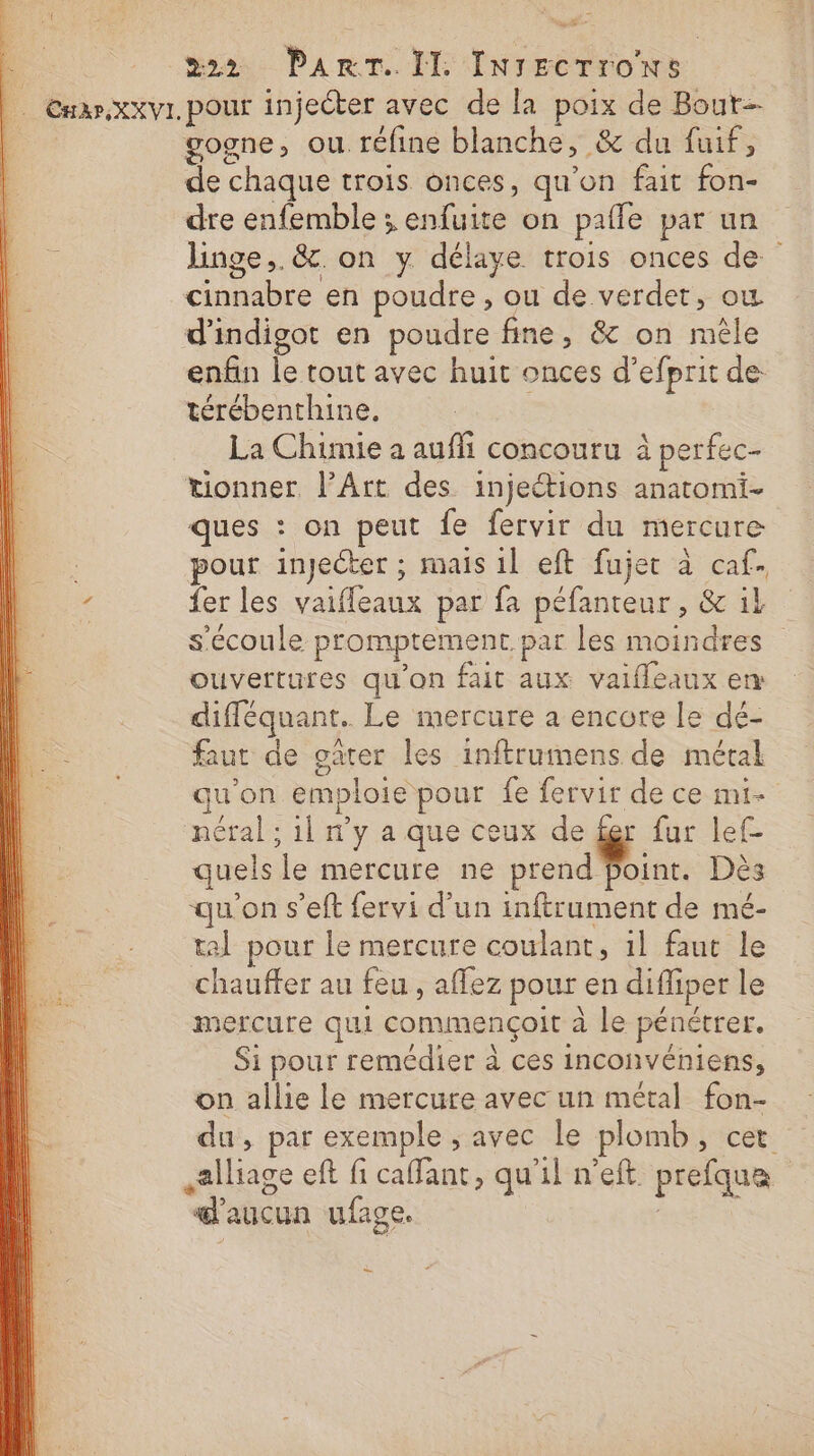 | CEnar.xxvI. pour injecter avec de la poix de Bout | gogne, ou. réfine blanche, &amp; du fuif, de chaque trois onces, qu’on fait fon- | dre enfemble ; enfuite on pafle par un . linge, &amp;c. on y. délaye trois onces de cinnabre en poudre , ou de verdet, où d'indigot en poudre fine, &amp; on mêle enfin le tout avec huit onces d’efprit de térébenthine. La Chimie a auffi concouru à perfec- tionner. l'Art des injections anatomi- ques : on peut fe fervir du mercure : pour injecter ; mais 1l eft fujet à caf. 7 fer les vaiffeaux par fa péfanteur, &amp; il s'écoule promptrement. par les moindres ouvertures qu'on fait aux valfleaux en difféquant. Le mercure a encore le dé- faut de oûter les inftrumens de métal qu'on emploie pour fe fervir de ce mt néral ; 1l n’y a que ceux de fer fur lef- D quels le mercure ne prend foint. Dès : qu'on s’eft fervi d’un inftrument de mé- | tal pour le mercure coulant, 1l faut le chauffer au feu , affez pour en difliper le mercure qui commençoit à le pénétrer. Si pour remédier à ces inconvéniens, on allie le mercure avec un métal fon- du, par exemple ; avec le plomb, cet alliage eft fi caffant, qu'il n'eft prefqua d'aucun ufage. Du