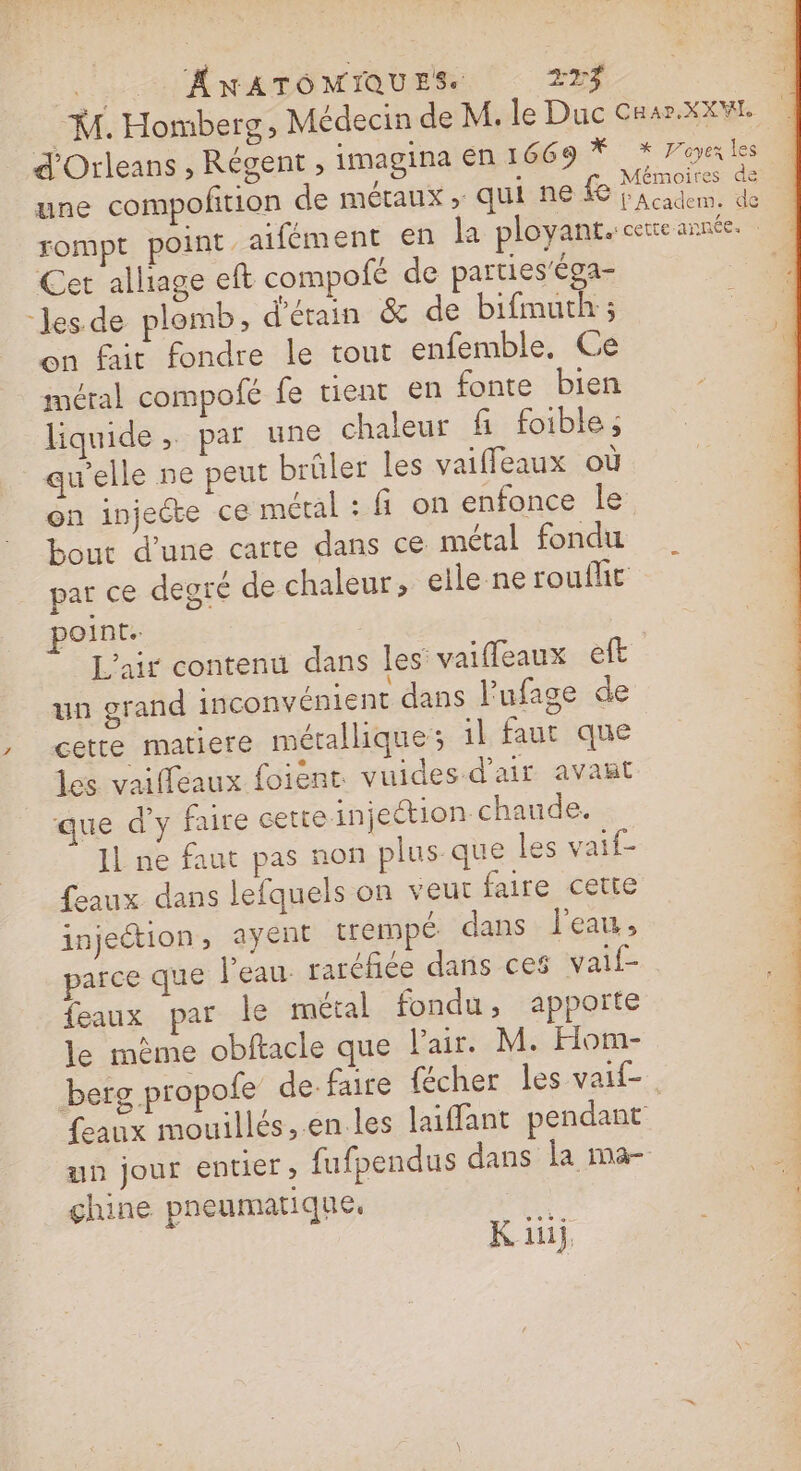 .. ANATOMIQUES 273 : M. Homberg, Médecin de M. le Duc Cnar.XXW d'Orleans , Régent , imagina en 1669 * x Poe les une compofition de métaux ; quisne fe idem, . rompt point aifément en la ployant. cette année. Cet alliage eft compofé de parties'éga- ‘les de plomb, d’étain &amp; de bifmuth ; on fait fondre le tout enfemble, Ce métal compofé fe tient en fonte bien liquide ; par une chaleur fi foible; qu'elle ne peut brûler les vaiffeaux où on injecte ce métal : fi on enfonce le bout d’une carte dans ce métal fondu par ce degré de chaleur, elle ne roufht point. L'air contenu dans les vaifleaux eft un grand inconvénient dans l’'ufage de cette matiere métallique; il faut que les vaiffeaux foient: vuides d'air avañt que d'y fure cette injection chaude. JL ne faut pas non plus que les vaif- feaux dans lefquels on veut faire cette injection, ayent trempé. dans l'eau, parce que l’eau. rarcfée dans ces vaif- feaux par le métal fondu, apporte le même obftacle que l'air. M. Hom- berg propofe de-faire cher les vaif-. feaux mouillés,.en les laiffant pendant un jour entier, fufpendus dans la ma- | chine pneumatique, |