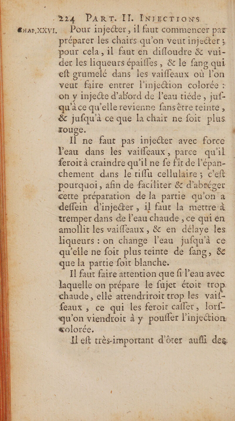 . Guæ.xxvr. Pour injecter, il faut commencer par préparer les chairs qu’on veut injecter :, pour cela, il faut en difloudre &amp; vui- der les liqueurs épaiffes, &amp; le fans qui eft grumelé dans les vaiffeaux où l’on veut faire entrer l’injeétion colorée : of y injecte d’abord de l’eau tiéde, juf- qu'à ce qu'elle revienne fans être teinte, &amp; jufqu'à ce que [a chair ne foit plus rouge. | = Il ne faut pas injecter avec force Peau dans les vaiffeaux, parce qu'il feroit à craindre qu’il ne fe fit de l’épan- chement dans le riflu cellulaire ; c'eft pourquoi , añn de faciliter &amp; d’abréger cette prépatation de la partie qu'on a deffein d’injeéter , 1] faut la mettre à tremper dans de l’eau chaude, ce qui en amollit les vaiffeaux , &amp; en délaye Îles hiqueurs : on change l'eau jufqu'à ce qu'elle ne foit plus teinte de fang, &amp; que la partie foit blanche. sert Il faut faire attention que fi l’eau avec laquelle on prépare le fujet étoit trop. chaude, elle atrendriroit trop les vaif- feaux ; ce qui les feroit cafler, lorf- qu'on viendroit à y poufler l’injection: &amp;olorée. | Il eft très-important d'ôter aufli des, ë