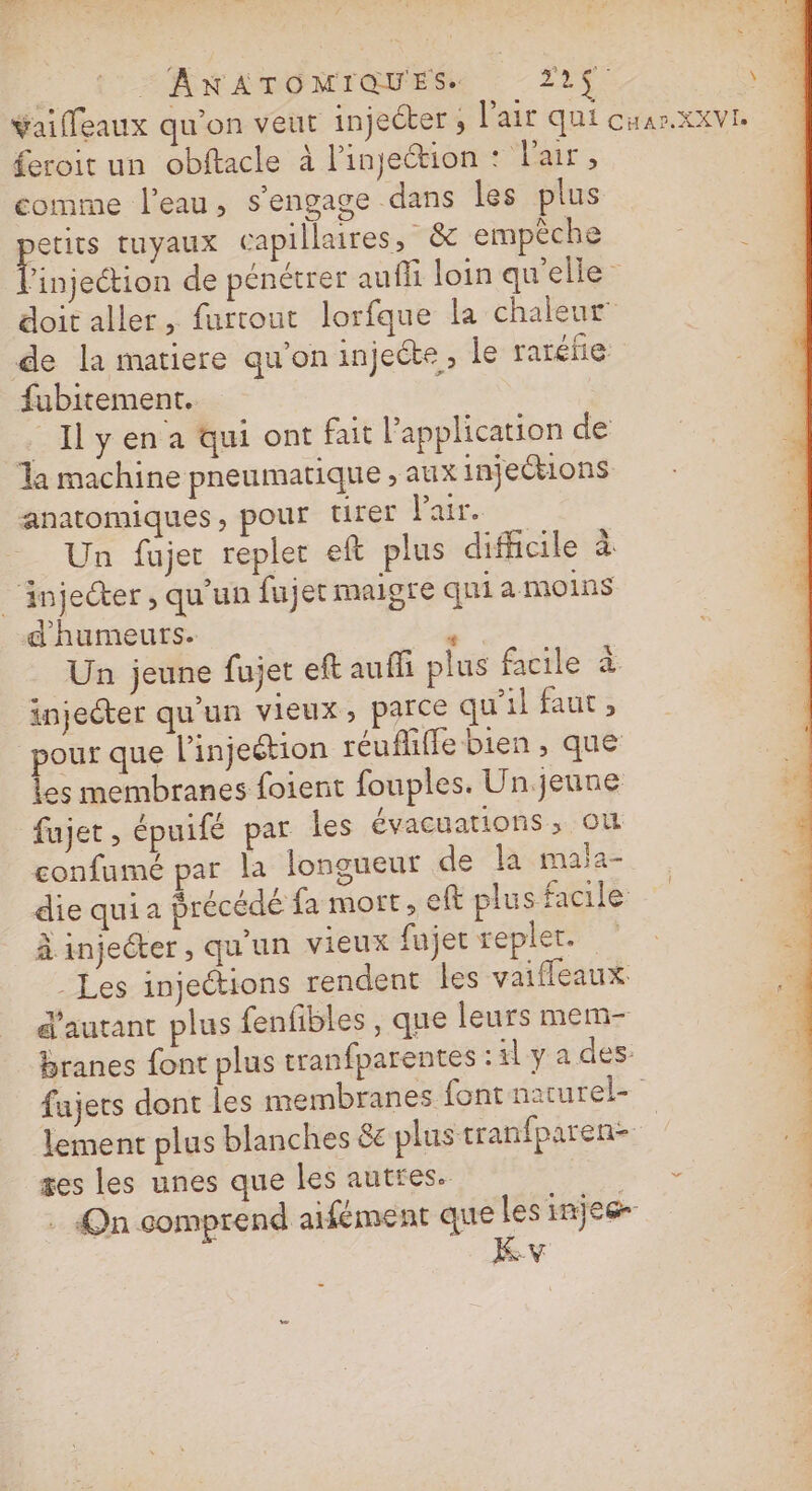 Yaifleaux qu’on veut injecter ; l'air qui cuar.xxvI. feroit un obftacle à l'injection : l'air, comme l’eau, s'engage dans les plus pes tuyaux capillaires, &amp; empêche ‘injection de pénétrer aufli loin qu'elles doit aller, furtout lorfque la chaleur de la matiere qu'on injecte, le raréñe fubitement. ! Il yen a qui ont fait l'application de Ta machine pneumatique ; aux injections anatomiques, pour rer Pair. Un fujer repler ef plus difficile à _ injecter , qu'un fujet maigre qui a moins d'humeurs. Lie Un jeune fujet eft auffi plus facile à injecter qu'un vieux, parce qu’il faut, pour que l’injeétion réufliffe bien, que les membranes foient fouples. Un.jeune fujet, épuifé par les évacuations ; OÙ confumé par la longueur de la mala- die quia précédé fa mort, eft plus facile: à injecter, qu'un vieux fajer repler. Les injections rendent les vaifleaux d'autant plus fenfibles , que leurs mem- branes font plus tranfparentes :1l y a des: fujets dont les membranes font narurel- lement plus blanches 8e plus tranfparen- | ses les unes que les autres. + . On comprend aifément que lesinjes- Kv