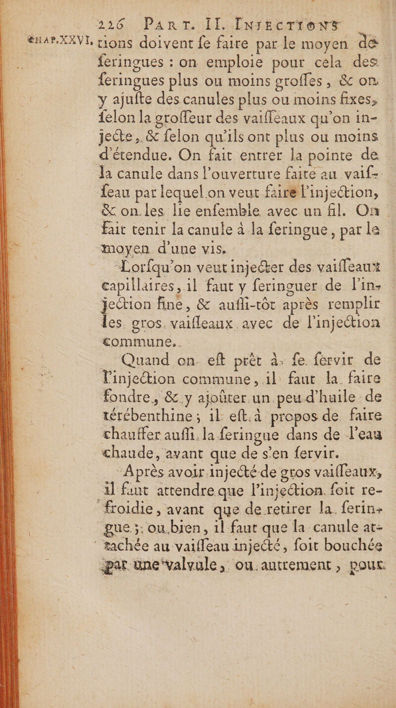 À 226. Part Il LNSEETIONS | #HARXAVE, rions doivent fe faire par le moyen dé feringues : on emploie pour cela des feringues plus ou moins groffes, &amp; on y ajufte des canules plus ou moins fixes, felon la groffeur des vaiffeaux qu’on in- jecte ,.&amp; felon qu'ils ont plus ou moins _d’étendue. On fait entrer la pointe de la canule dans l'ouverture faite au vaif-. eau par lequel on veut faire l'injection, &amp; on.les lie enfembile avec un fl. On Fait tenir la canule à la feringue, par la moyen d'une vis, | Lorfqu’on veut injecter des vaifleaux* capillaires, il faut y feringuer de l'in: jection fine, &amp; aufli-tôt après remplir les. gros. vaifleaux avec de l'injection commune. . | Quand on eft prèt à; fe. fervir de l’injeétion commune, il faut la faire fondre, &amp;.y ajoûter un peu d’huile de térébenthine ; 1l eft.à propos de faire chauffer auffi. la feringue dans de l’eau chaude, avant que de s’en fervir. “Après avoir injecté de gtos vaiffeaux, il fut attendre que l’injection. foit re- froidie , avant que de retirer la. ferin+ gue.;: ou.bien, 1l faut que la canule at- ‘ tachée au vaifleau injecté, foit bouchée par üne‘valvule, ou.antrement, pour