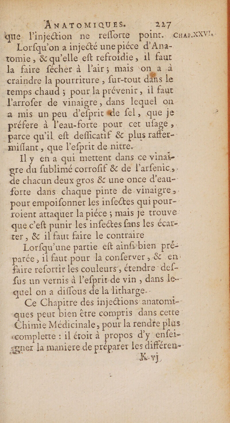 % _ANATOMIQUES. PA que. l'injection ne reforte point. CHar.XXV'e __ Lorfqu’on a injecté une piéce d’Ana- tomie , &amp; qu’elle eft refroidie , il faut la faire fécher à l'air; mais ‘on a a craindre la pourriture , fur-tout dis le temps chaud ; pour la prévenir, 1l faut l'arrofer de vinaigre, dans lequel on | | a mis un peu d'efprit le fel, que je A préfere à l'eau-forte pour cet ufage ;. parce qu'il eft defficauf &amp; plus rafter- -miflant, que l’efprit de nitre.- Ily ena qui mettent dans ce vinat- gre du fublimé corrofif &amp; de l’arfenic,; de chacun deux gros &amp; une once d’eau- forte dans chaque pinte de-vinaigre pour empoifonner les infeétes qui pour- roient attaquer la piéce ; mais Je trouve que c’eft punir les infectes fans les écar- ter, &amp; il faut faire le contraire Lorfqu'une partie eit ainfibien pré parce, 1l faut. pour là conferver,.&amp; en: fire refortir les couleurs’, étendre def- fus un vernis à l’efprit de vin, dans le quel on a diffous de la litharge.. Ce Chapitre des injections anatomi-- ‘ques peut bien ètre compris dans cette Chimie Médicinale, pour la rendre plus “omplette : 1l éroit à propos d'y enfet-- gner la maniere de préparer Les différen- ë kKv, de