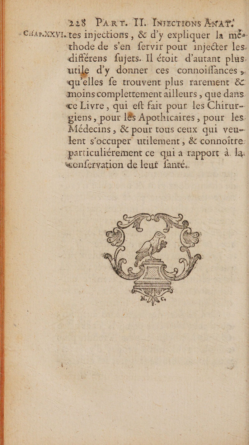 = 228 PART. TI. Iniecrions Awat: -CiarXXVL tes injections, &amp; d’y expliquer la més- 14 _ æthode de s’en fervir pour injecter les. difiérens fujets. Il étoit d'autant plus. utile d'y donner ces connoifflances qu'elles fe trouvent plus rarement 8 imoinscomplettement ailleurs , que dans ce Livre, qui eft fait pour les Chirur- giens, pour l&amp;s Apothicaires, pour les. Médecins , &amp; pour tous ceux qui veu-- lent s'occuper utilement, &amp; connoître: paruculiérement ce qui a rapport à. la: wonfervation de leut fante..