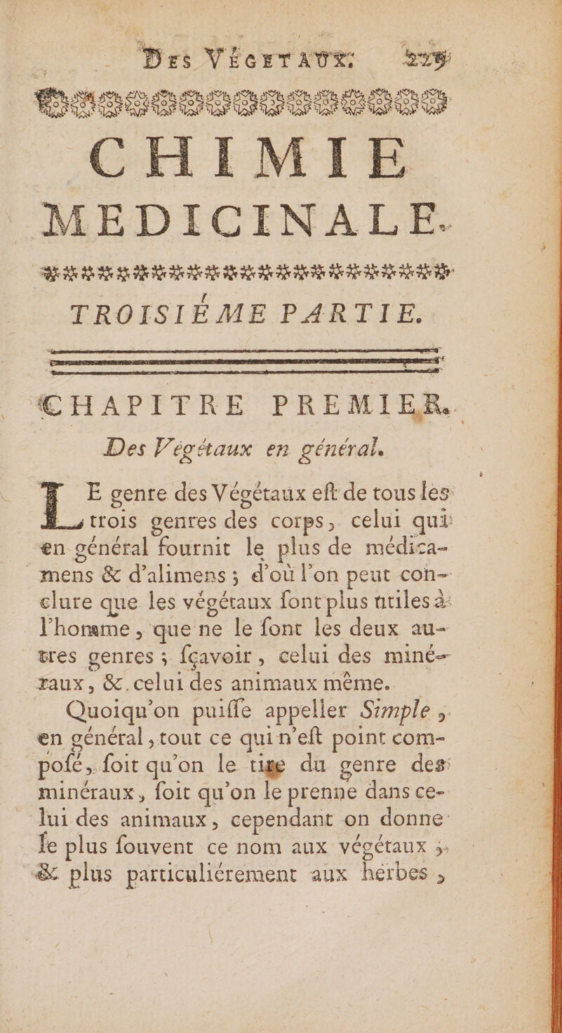 _ Des VÉcrTAUE sy DIS 000S080S CHIMIE MEDICINALE. RE RS AS 2 2 6 ne 0 0 2 24 2e 0e 2 2 20 ie TROISIÈME PARTIE. GE CHAPITRE PREMIER. Des Végétaux en général. Æ E genre des Végétaux eft de tous les. trois genres des corps, celui qui en général fournit le plus de médica- mens &amp; d’alimens ; d’où l’on peut con- clure que les végétaux font plus nriles à: l'homme , que ne le font les deux au- tres genres ; fçavoir, celui des miné— raux, &amp;.celui des animaux même. Quoiqu’on puiffe appeller Simple .. en général ,tout ce quin'eft point com- pofé ;. foit qu’on le tige du genre des: minéraux, foit qu’on le prenne dans ce- lui des animaux, cependant on donne le plus fouvent ce nom aux végétaux ;. &amp; plus particuliérement aux hérbes ,