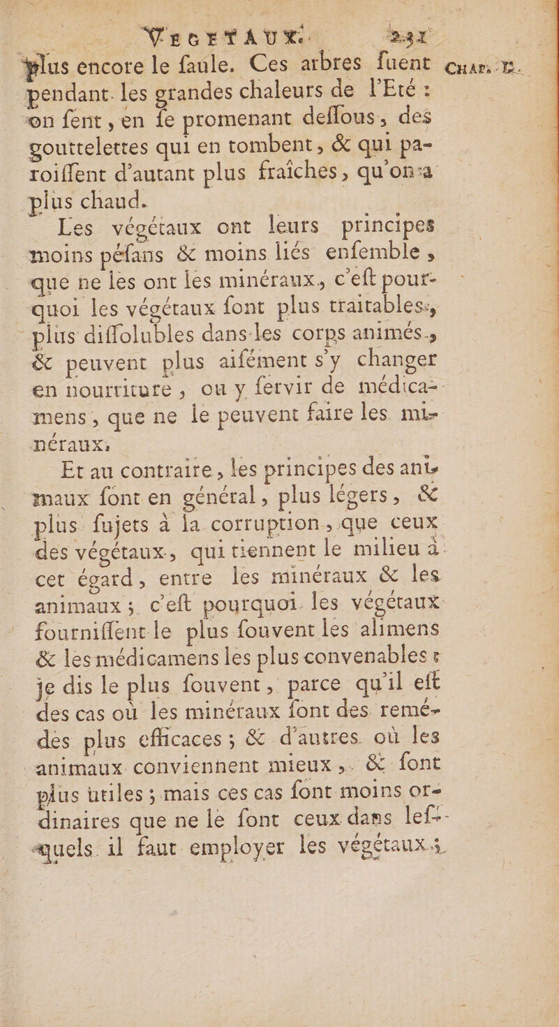 Ln VecEtAUX x cs #lus encore le faule. Ces arbres. fuent our. pendant. les grandes chaleurs de l'Eté : (2 “n fent, en fe promenant deflous, des gouttelettes qui en tombent, &amp; qui pa- roiffent d'autant plus fraîches, qu'on: plus chaud. | | Les végétaux ont leurs principes moins péfans &amp; moins liés enfemble , que ne les ont les minéraux, c'eft pour- quoi les végétaux font plus traitables:, -plus diffolubles dans-les corps animés. &amp; peuvent plus aifément sy changer en nourriture, ou y fervir de médica-. mens; que ne le peuvent faire les mi- HNCTAUX: Et au contraire, les principes des anis maux font en général, plus légers, &amp; ;: plus fujers à la corruption, que ceux | | des végétaux, qui tiennent le milieu à. cet égard, entre les minéraux &amp; les animaux ; c'eft pourquoi Îles VÉGÉTAUX fourniffent le plus fouvent les alimens &amp; les médicamens les plus convenables &amp; je dis le plus fouvent, parce qu'il eft des cas où les minéraux font des remé- des plus efficaces ; &amp; d’autres. où les 4 animaux convienhent mieux ,. &amp; font plus utiles ; mais ces cas font moins or- dinaires que ne le font ceux dans lef-- quels il faut employer les végétauxs