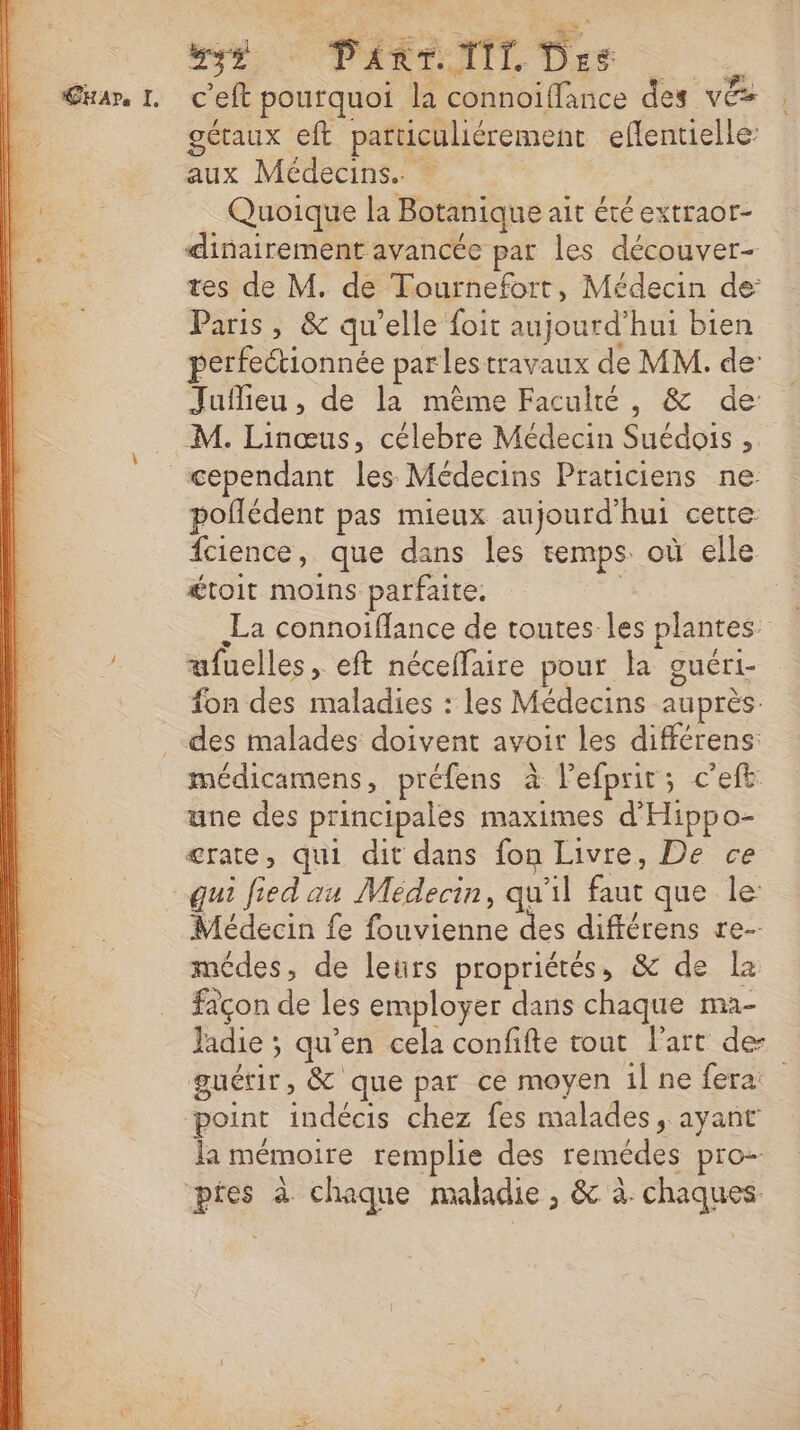 Denise 7,1 Be PAREIL Dre | uar, IL c'eft pourquoi la connoïiffance des vs | gétaux eft paruculiérement eflentielle: | aux Médecins. - Do Quoique la Botanique ait été extraor- ie dinairement avancée par les découver- tes de M. de Tournefort, Médecin de Paris, &amp; qu'elle foit aujourd’hui bien perfectionnée parlestravaux de MM. de: Jufieu, de la même Faculté, &amp; de: M. Linœus, célebre Médecin Suédois ,; cependant les Médecins Praticiens ne poñlédent pas mieux aujourd'hui certe fcience, que dans les temps où elle £toit moins parfaite. La connoiflance de toutes les plantes ufuelles, eft néceffaire pour la guéri- fon des maladies : les Médecins auprès. des malades doivent avoir les différens médicamens, préfens à l’efprir; c'eft une des principales maximes d'Hippo- crate, qui dit dans fon Livre, De ce qui fied au Médecin, qu'il faut que le: Médecin fe fouvienne des différens re- médes, de leurs propriétés, &amp; de Le façon de les employer dans chaque ma- Jadie ; qu’en cela confifte tout l'art de- guétir, &amp; que par ce moyen il ne fera point indécis chez fes malades, ayant la mémoire remplie des remédes pro- pres à chaque maladie, &amp; à: chaques