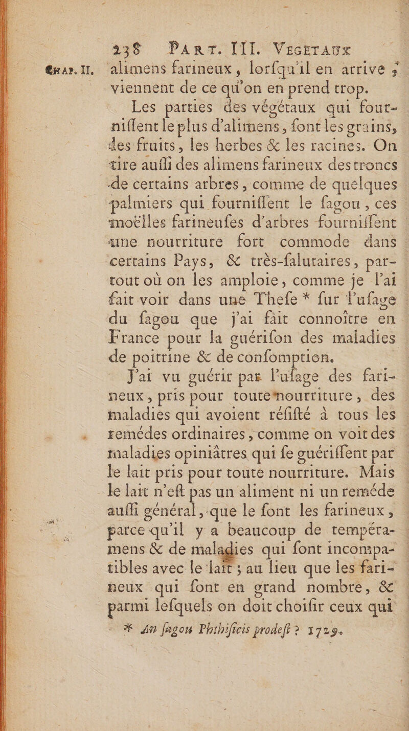 238 PanT. [TI Véctranx viennent de ce qu'on en prend trop. Les parties des végétaux qui four- niflent le plus d'alimens, font les grains, des fruits, les herbes &amp; les racines. On tire aufli des alimens farineux destroncs : palmiers qui fourniflent le fagou, ces moëlles farineufes d'arbres fournilfent : ne nourriture fort commode dans. certains Pays, &amp; très-faluraires, par- : rout où on les amploie, comme je lai : fait voir dans une Thefe * fur l’ufage : du fagou que j'ai fait connoïître en France pour la guérifon des maladies de poitrine &amp; de confomptien. | J'ai vu guérit par l'ufage des fari- neux, pris pour toutemourriture, des maladies qui avoient réfifté à tous les . remédes ordinaires ; comme on voit des : maladies opiniatres qui fe guériffent par le lait pris pour toute nourriture. Mais ke lait n’eft pas un aliment ni un reméde aufli général , que le font les farineux, parce qu'il y a beaucoup de rempéra- mens &amp; de maladies qui font incompa- tibles avec le ‘lait ; au lieu que les fari- neux qui font en orand nombre, &amp; Le | = parmi lefquels on doit choifir ceux qui * {in Jagon Phthificis prodeft ? 1729.