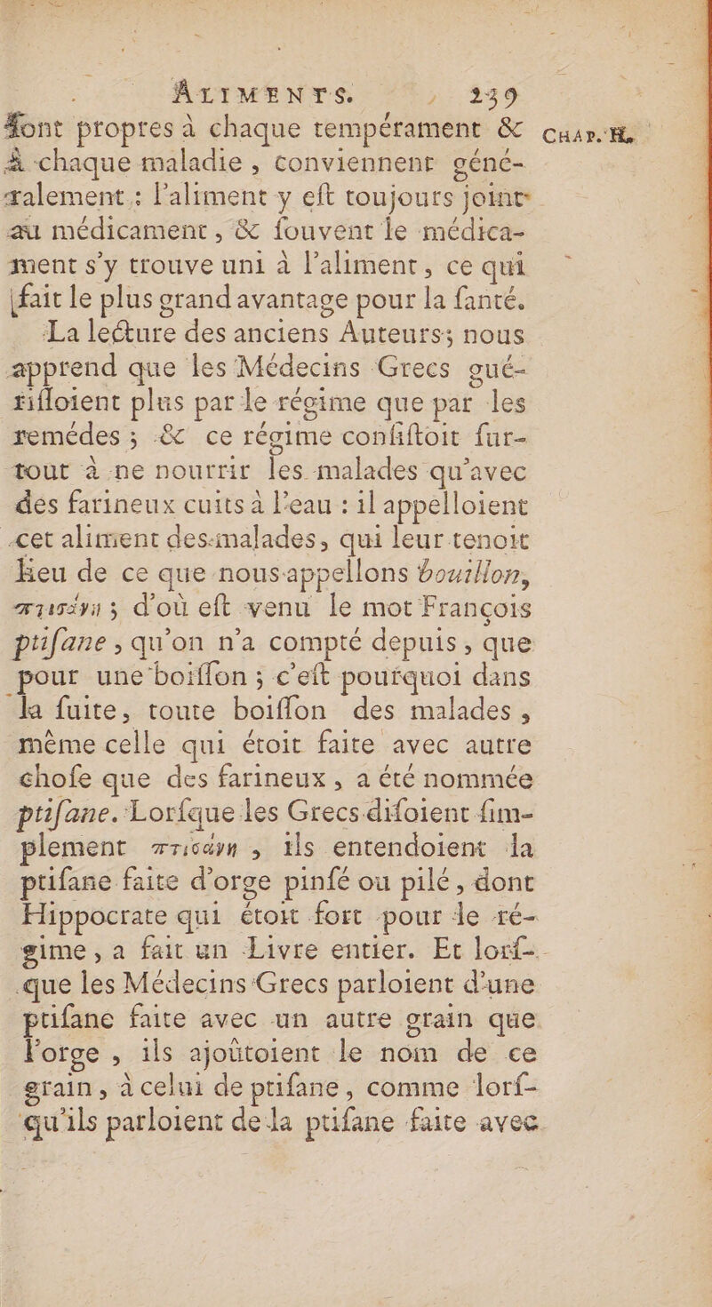 #ont propres à chaque tempérament &amp; cuir à chaque maladie , conviennent géné- talement : l'aliment y eft toujours joint au médicament , &amp; fouvent le médtca- ment s’y trouve uni à l'aliment, cequi fait le plus grand avantage pour la fanté. La leéture des anciens Auteurs; nous apprend que les Médecins Grecs gué- #ifloient plus par le régime que par les remédes ; .&amp; ce régime confftoit far- tout à ne nourrit les malades qu'avec des farineux cuits à l'eau : 1l appelloient cet aliment des:malades, qui leur tenoit Eeu de ce que nousappellons bouillon, 1 ænisiyi ; d'où eft venu Île mot François ptifane ; qu'on n'a compté depuis, que pour une boiffon ; c’eft pourquoi dans la fuite, toute boiïflon des malades, même celle qui étoit faite avec autre chofe que des farineux , a été nommée ptifane. Lorfque les Grecs difoient fim- plement rricäyn , ils entendoient da = ptifane faite d'orge pinfé ou pilé, dont | Hippocrate qui étoit fort pour le ré- gime , a fait un Livre entier. Et lorf-. .que les Médecins Grecs parloient d’une ptifane faite avec un autre grain que Forge , 1ls ajoütoient le nom de ce grain, à celui de ptifane, comme lorf- qu'ils parloient dela ptifane faite avec