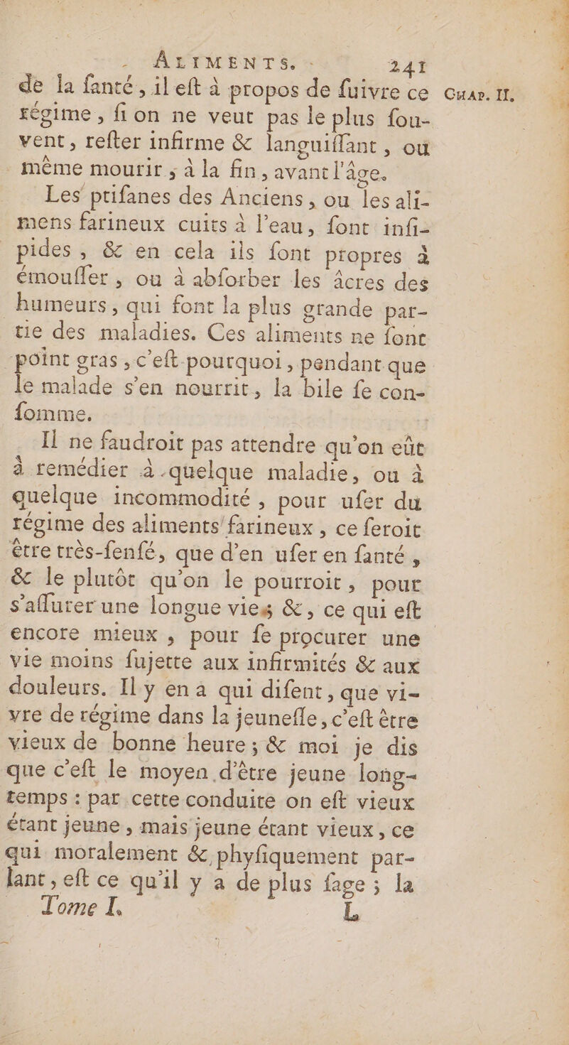 'AETMENTS. 241 de Îa fanté, il eft à propos de fuivre ce vent, refter infirme &amp; languiffant , ou même mourir ; à la fin, avant l'âge. Les ptifanes des Anciens, ou les ali- mens farineux cuits à l’eau, font infi- pides , &amp; en cela ils font propres à émoufler , ou à abforber les âcres des humeurs, qui font la plus grande par- tie des maladies. Ces aliments ne font le malade s’en nourrit, la bile fe con- fomme. à remédier à -quelque maladie, ou à quelque incommodité , pour ufer du régime des aliments’ farineux , ce feroit être très-fenfé, que d’en ufer en fanté , &amp; le plutôt qu’on le pourroit, pour s’aflurer une longue vies &amp;, ce qui eft encore mieux , pour fe procurer une vie moins fujette aux infirmités &amp; aux douleurs. Il y en a qui difent, que vi- vre de régime dans la jeunefle, c’eft être vieux de bonne heure; &amp; moi je dis que c’eft le moyen d'être jeune long- temps : par cette conduite on eft vieux étant jeune , mais jeune étant vieux, ce qui moralement &amp; phyfiquement par- lant , eft ce qu'il y à de plus fage ; la Tome I, L a 1