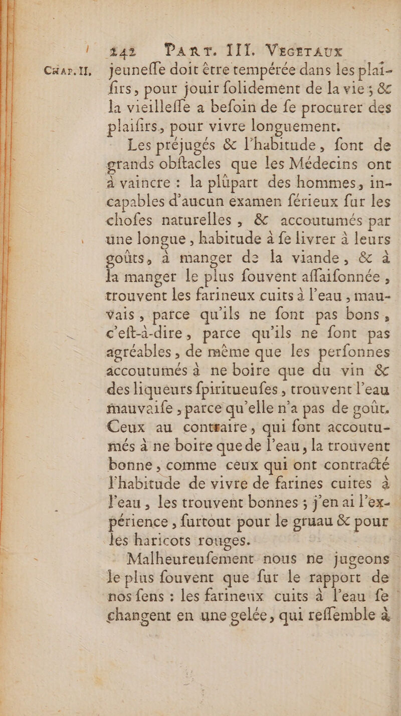 1242 PanrTr. TIT. (Veésraux Cäar.il, jeunefle doit être tempérée dans les plai- firs, pour jouir folidement de la vie ; &amp; la vicilleffe a befoin de fe procurer des plaifirs, pour vivre longuement. Les préjugés &amp; l’habitude, font de grands obftacles que les Médecins ont à vaincre: la plüpart des hommes, in- capables d'aucun examen férieux fur les chofes naturelles, &amp; accoutumés par . une longue, habitude à fe livrer à leurs goûts, à manger de la viande, &amp; à fa manger le plus fouvent affaifonnée , trouvent les farineux cuits à l’eau , mau- Vais, parce qu'ils ne font pas bons, c'efta-dire, parce qu’ils ne font pas agréables, de mème que les perfonnes äccoutumés à ne boire que du vin &amp; des liqueurs fpiritueufes , trouvent l’eau Mauvaife , parce qu'elle n’a pas de goût. Ceux au contraire, qui font accoutu- més à ne boite quede l’eau, la trouvent bonne , comme ceux qui ont contraété l'habitude de vivre de farines cuites à l'eau , les trouvent bonnes ; j'en ai l'ex périence , furtout pour le gruau &amp; pour les haricots rouges. | ; Malheureufement nous ne jugeons Je plus fouvent que fur le rapport de nos fens : les farineux cuits à l’eau fe ! changent en une gelée, qui reflemble à