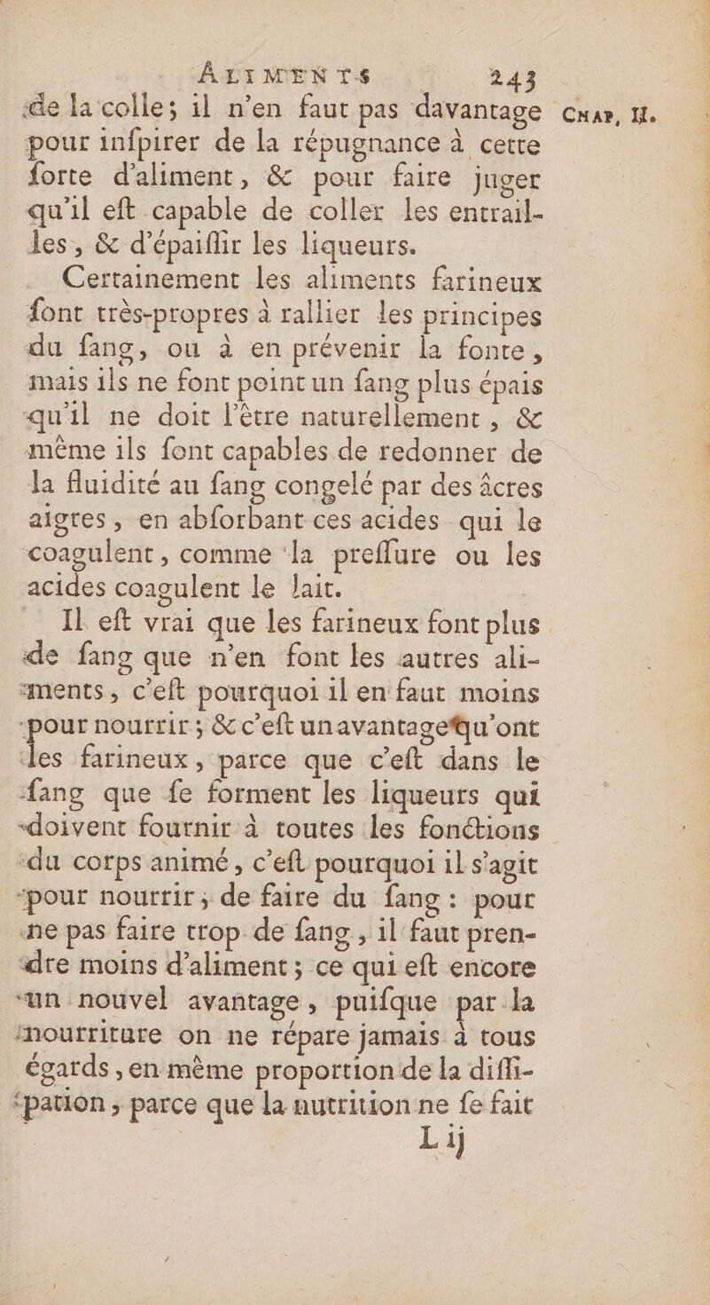 ‘de la colle; il n’en faut pas davantage pour infpirer de la répugnance à cette forte d'aliment, &amp; pour faire juger qu'il eft capable de coller les entrail- les, &amp; d’épaiflir les liqueurs. Certainement les aliments farineux font très-propres à rallier les principes du fang, ou à en prévenir la fonte, mais 1ls ne font point un fang plus épais qu'il ne doit l'être naturellement , &amp; même ils font capables de redonner de la fluidité au fang congelé par des âcres aigres, en abforbant ces acides qui le coagulent , comme ‘la preflure ou les acides coagulent le lait. | de fang que n’en font les autres ali- ments, c'eft pourquoi 1l en faut moins ‘pour nourrir ; &amp; c’eft unavantageu'ont Le farineux , parce que c’eft dans le ang que fe forment les liqueurs qui «doivent fournir à toutes les fonctions ‘du corps animé, c'eft pourquoi il s’agit ‘pour nourrir ; de faire du fang: pour ne pas faire trop de fans, il faut pren- ‘dre moins d’aliment ; ce qui eft encore “un nouvel avantage, puifque par la Mmoutriture on ne répare jamais à tous égards ,en mème proportion de la diffi- ‘pauon ; parce que la nutrition ne fe fait Li) Le CAP, IL.