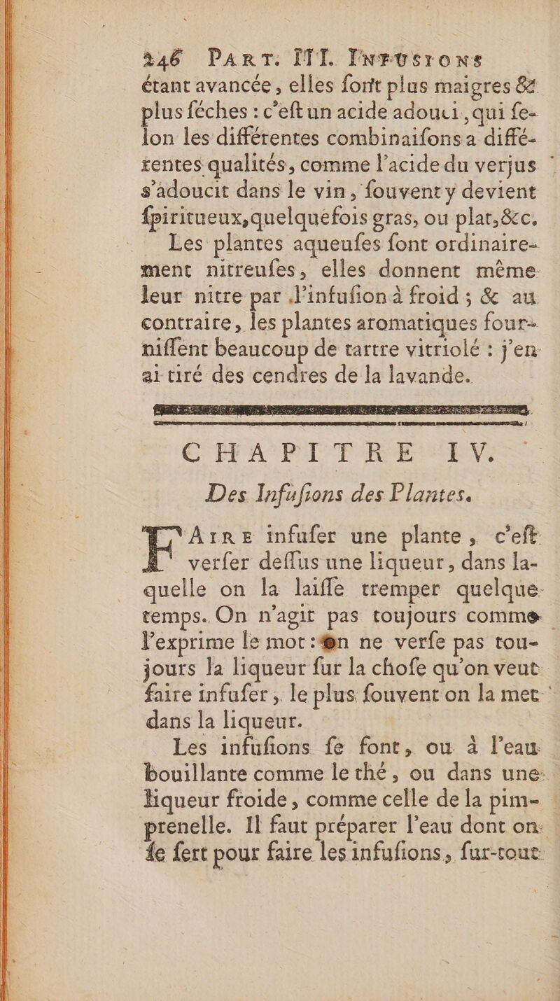 étant avancée, elles forit plus maigres 8 plus féches : c’eft un acide adouui , qui fe- lon les différentes combinaifons a diffé- rentes qualités, comme l'acide du verjus s'adoucit dans le vin, fouvent y devient fpiritueux, quelquefois gras, ou plar,&amp;c. Les plantes aqueufes font ordinaire- ment nitreufes, elles donnent même: leur nitre par J'infufionà froid ; &amp; au contraire, les plantes aromatiques four niffent beaucoup de tartre vitriolé : j'en. ai tiré des cendres de la lavande. L GT AMP TR ETS RTS Des Infufions des Plantes. Hire infufer une plante, c’eft verfer deffus une liqueur, dans la- quelle on la laiffle tremper quelque. temps. On n'agit pas toujours comme Pexprime le mot:#@n ne verfe pas tou- jours la liqueur fur la chofe qu’on veut faire infufer , le plus fouvent on la met‘ dans la liqueur. Les infufions fe font, ou à l’eau bouillante comme lethé, ou dans une. Hqueur froide , comme celle de la pim- : prenelle. Il faut préparer l’eau dont on. : fe fert pour faire les infufions, fur-toue