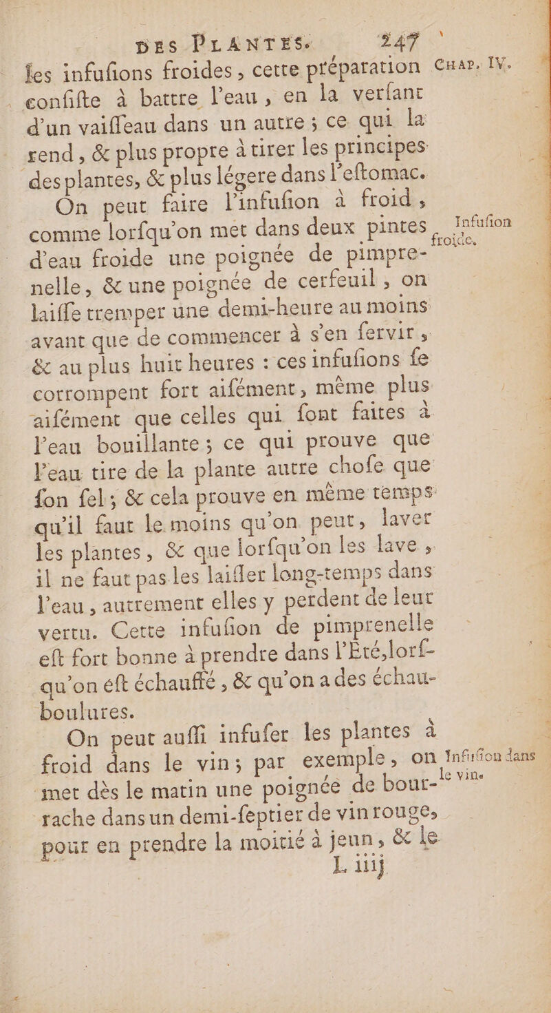 _fes infufons froides, certe préparation . confifte à battre l’eau, en la verfant d'un vaifleau dans un autre ; ce qui la send, &amp; plus propre à tirer les principes desplantes, &amp; plus légere dans l’eftomac. On peut faire l'infufñon à froid, d’eau froide une poignée de pimpre- nelle, &amp; une poignée de cerfeuil , on laiffe tremper une demi-heure au moins avant que de commencer à s’en fervirs &amp; au plus huit heures : ces infufions fe corrompent fort aifément, mème plus aifément que celles qui font faites à l'eau bouillante ; ce qui prouve que l’eau tire de la plante autre chofe que fon fel; &amp; cela prouve en mème temps qu'il faut le moins qu'on peur, laver les plantes, &amp; que lorfqu’on les lave ; il ne faut pas les laifler long-temps dans l’eau , autrement elles y perdent de leur vertu. Cette infufñon de pimprenelle eft fort bonne à prendre dans l’Été,lorf- qu'on éft échauffe , &amp; qu'ona des échau- boulures. On peut auffi infufer les plantes à froid dans le vin; par exemple, on met dès le matin une poignée de bout- rache dansun demi-feptier de vinrouge;, pour en prendre la moitié à jeun, &amp; Le . if \ CHap, IV. Infufñon FOIG CE» Inf:5on dans At. D.