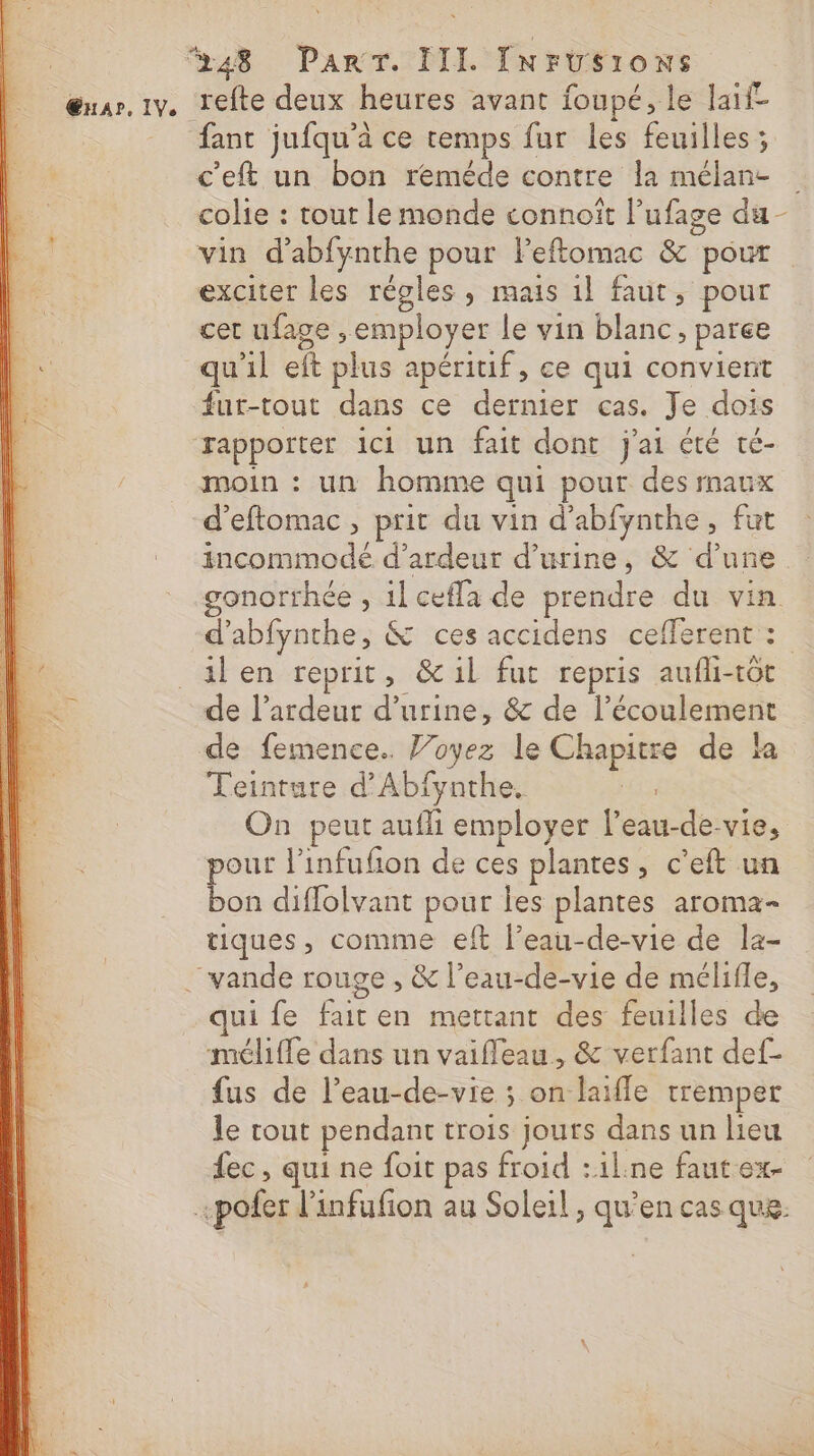 ŒHAr, IV. fant jufqu’à ce temps fur les feuilles ; c'eft un bon reméde contre la mélan- vin d’abfynthe pour Peftomac &amp; pour exciter les régles, mais 1l faut, pour cet ufage , employer le vin blanc, paree fur-tout dans ce dernier cas. Je dois moin : un homme qui pour des maux d’eftomac , prit du vin d’abfynthe, fut incommodé d’ardeut d'urine, &amp; d’une d’abfynthe, &amp; ces accidens cefferent : \ de l’ardeur d’urine, &amp; de l'écoulement de femence.. Joyez le Chapitre de la Teinture d’Abfynthe. | On peut aufli employer l’eau-de-vie, pour l'infufñon de ces plantes, c’eft un bon diflolvant pour les plantes aroma- tiques, comme eft l’eau-de-vie de la- qui fe fait en mettant des feuilles de mélfle dans un vaifleau, &amp; verfant def- fus de l’eau-de-vie ; on laifle tremper le tout pendant trois jours dans un lieu ec, qui ne foit pas froid :il:ne fautex-