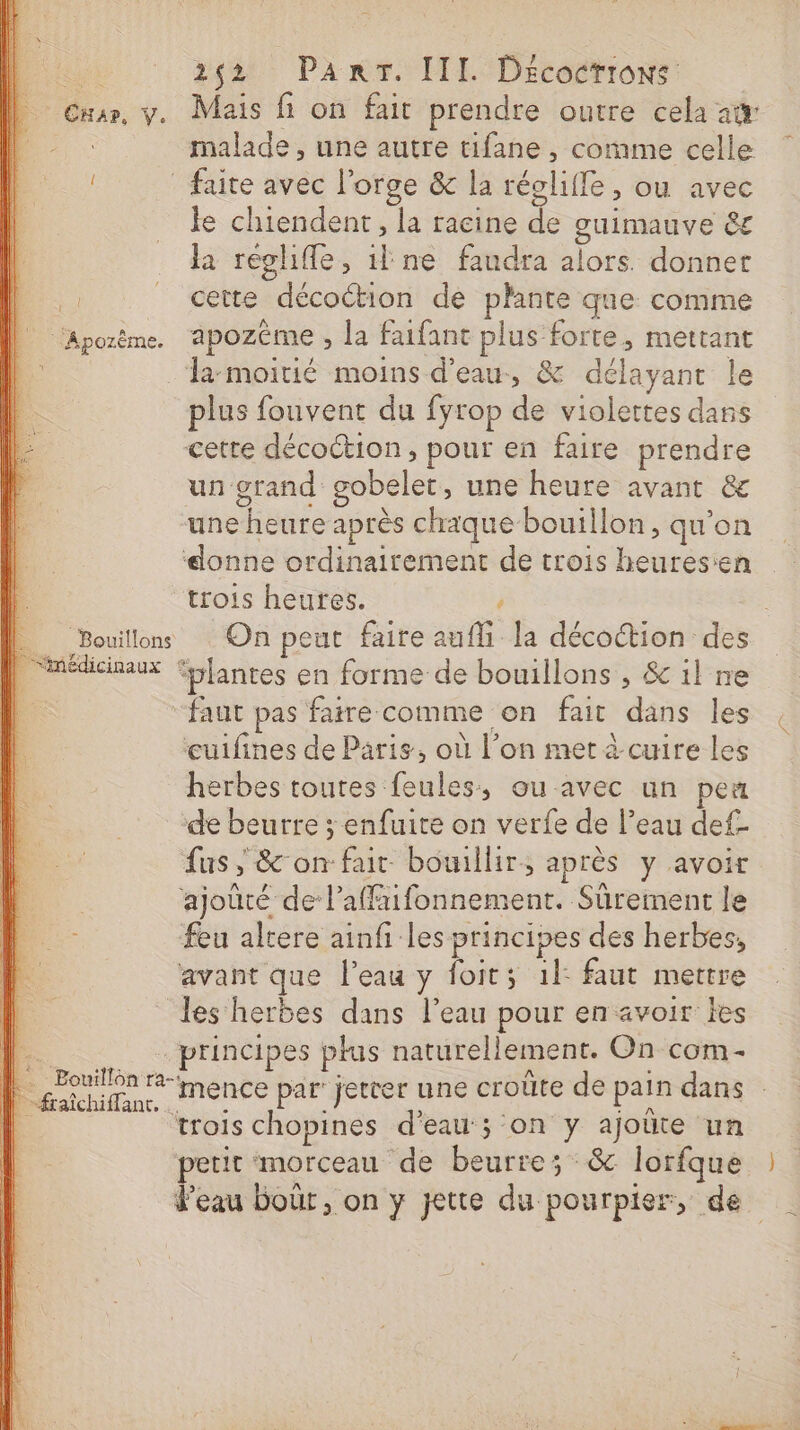 | Cuar, y. Mais fi on fait prendre outre cela awr malade , une autre tifane , comme celle ! faite avec l'orge &amp; la régliffe , ou avec le chiendent, la racine de guimauve 6€ la reglifle, il ne faudra alors. donner | . cette décoction de plante que comme | Aporème. apozème, la faifant plus forte, mettant la-moitié moins d'eau, &amp; délayant le plus fouvent du fyrop de violettes dans cette décoction, pour en faire prendre un grand gobelet, une heure avant &amp;e une heure après chaque bouillon, qu'on ‘donne ordinairement de trois heuresen trois heures. , | Î Bouillon On peut faire aufli la décoction des [médicaux fblantes en forme de bouillons , &amp; il ne “faut pas faire comme on fait dans les cuifines de Paris, où l’on met à cuire les herbes toutes feules, ou avec un peu de beurre ; enfuite on verfe de l’eau def- fus ; &amp;'on fair bouillir, après y avoir ajoûté de laffaifonnement. Sûrement le feu altere ainfi les principes des herbes, avant que l’eau y foits 1}: faut mettre les herbes dans l’eau pour en avoir les .. principes plus naturellement. On com- | Dr menée par jetrer une croûte de pain dans | trois chopines d'eau ; on y ajoüte un petit morceau de beurre; &amp; lorfque | d’eau boûr, on y jette du pourpier, de