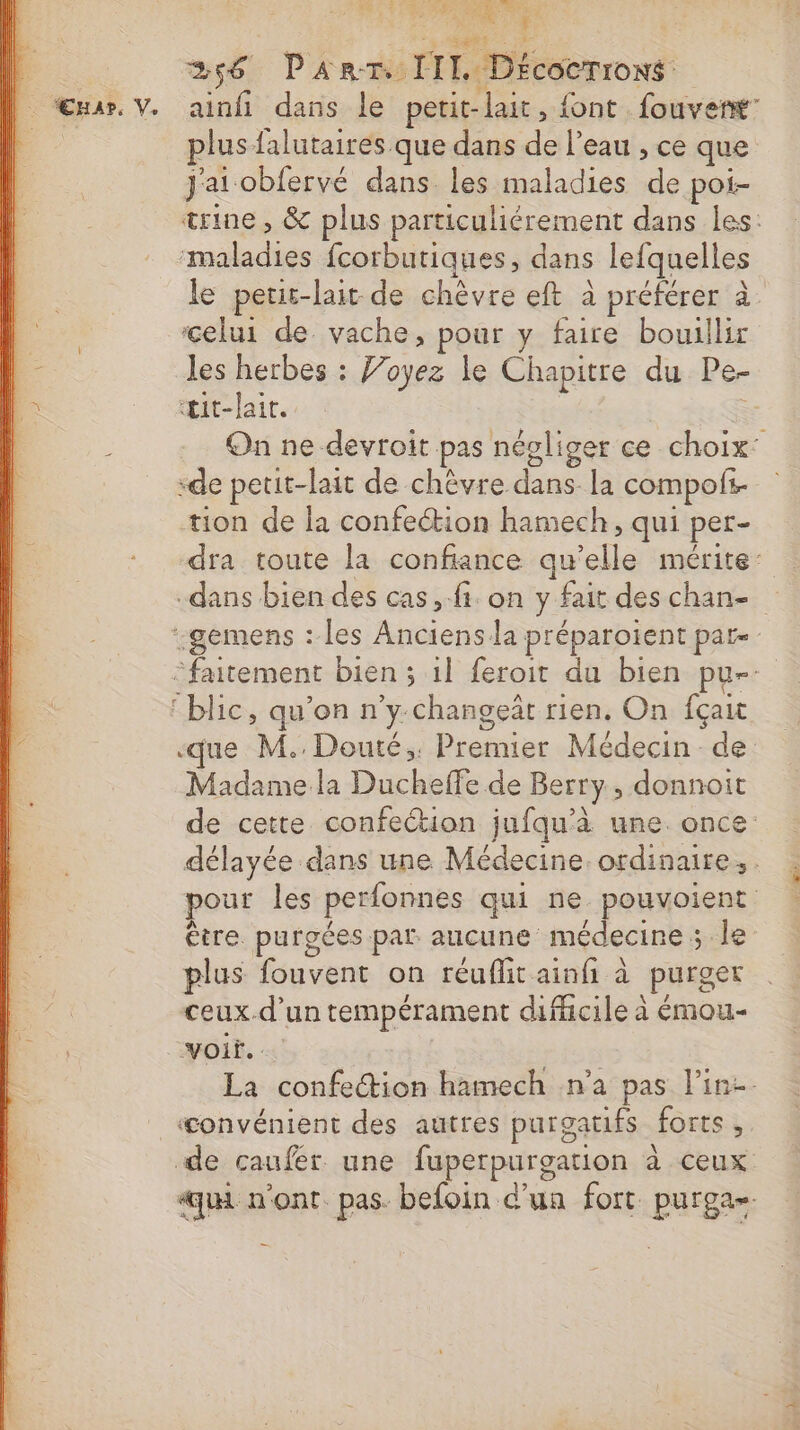 PT RE re FT 256 Panr. III Décocrrons ainfi dans le petit-lait, font fouverñt: plus falutaires que dans de l’eau , ce que J'ai obfervé dans les maladies de poi- trine, &amp; plus particuliérement dans les: maladies fcorbutiques, dans lefquelles le petic-lait de chèvre eft à préférer à celui de vache, pour y faire bouillir les herbes : Joyez le Chapitre du Pe- œŒit-lait. = On ne devroit pas négliger ce choix: “de petit-lait de chèvre dans. la compofi. tion de la confection hamech, qui per- dra toute la confiance qu’elle mérite’ dans bien des cas, fi on y fait deschan- D”, : que M. Douté;: Premier Médecin de Madame la Ducheffe de Berry, donnoit de cette confection jufqu'à une. once délayée dans une Médecine. ordinaire, . pour les perfonnes qui ne. pouvoient être. purgées par aucune médecine ; le plus fouvent on réuflit ainfi à purget ceux.d'un tempérament difficile à émou- voir. … La confection hamech n’a pas line. «convénient des autres purgatifs forts, de caufer une fuperpurgation à ceux qui n'ont. pas. befoin d’un fort purga-
