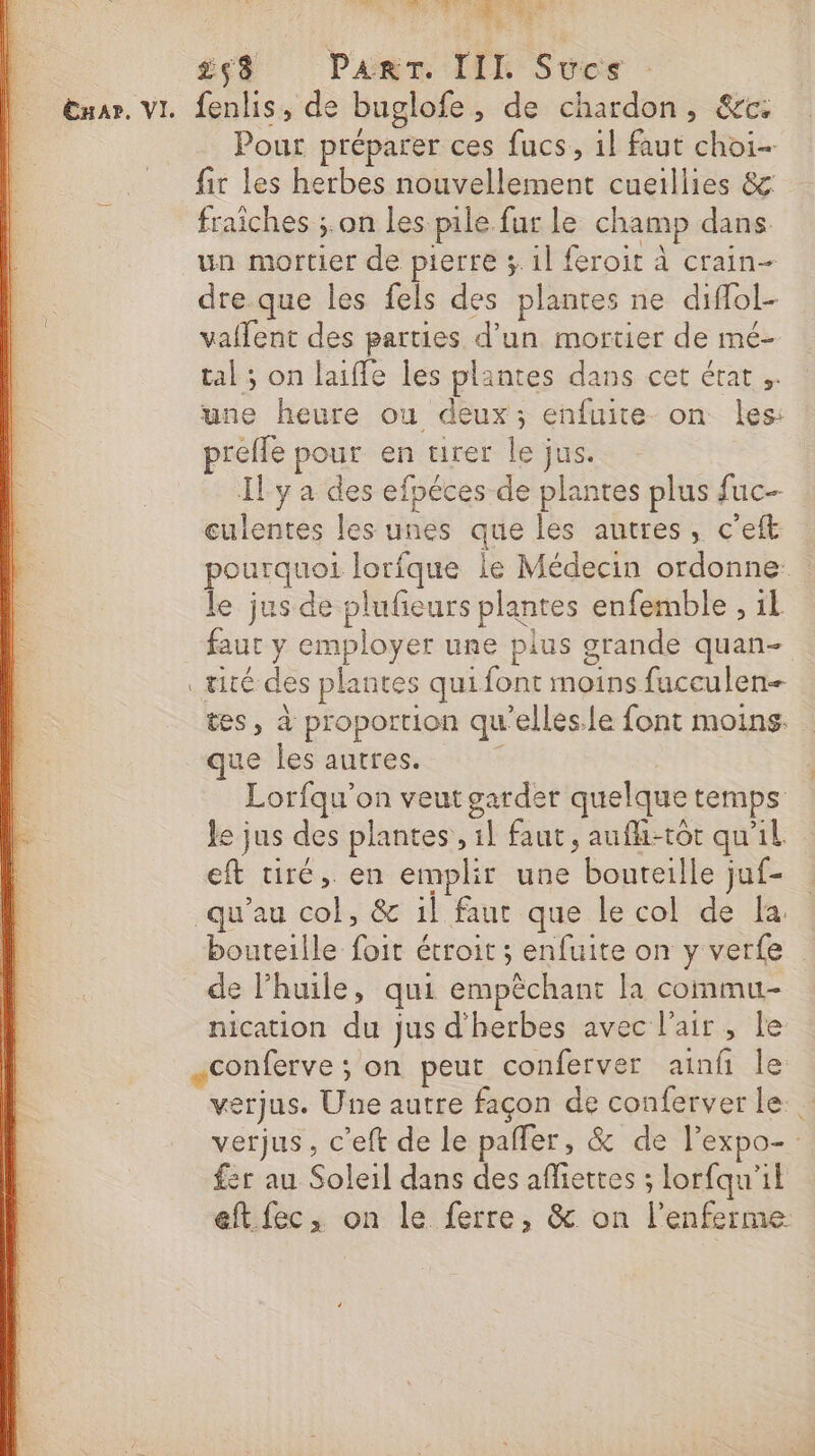 RUE L'EN Y AT Pa ', £ç8 Par. III Sucs Enar. vI. fenlis, de buglofe, de chardon, &amp;c: Pour préparer ces fucs, 1} faut choi- fir les herbes nouvellement cueillies &amp;: fraiches ;.on les pile fur le champ dans. un mortier de pierre 3 1l feroit À crain- dre que les fels des plantes ne diffol- valent des parties d’un mortier de mé- tal; on laifle les plantes dans cet érat une heure ou deux; enfuite on les: prefle pour en urer le jus. Il y a des efpéces de plantes plus fuc- eulentes les unes que les autres, cet | pourquoi lorfque le Médecin ordonne le jus de plufeurs plantes enfemble , 1l faut y employer une plus grande quan- . æité des plantes qui font moins fucculen- tes, à proportion qu'elles.le font moins: que les autres. : Lorfqu'on veut garder quelque temps Je jus des plantes , 1l faut, aufhi-tot qu'il eft tiré, en emplir une boureille juf- qu’au col, &amp; il faut que le col de la. bouteille foit étroit ; enfuite on y verfe de l'huile, qui empéchant la commu- nication du jus d'herbes avec l'air, le «conferve ; on peut conferver ainf le verjus. Une autre façon de conferver le verjus, c’eft de le paffer, &amp; de l’expo-: fer au Soleil dans des affiettes ; lorfqu'il eft fec, on le ferre, &amp; on l’enferme