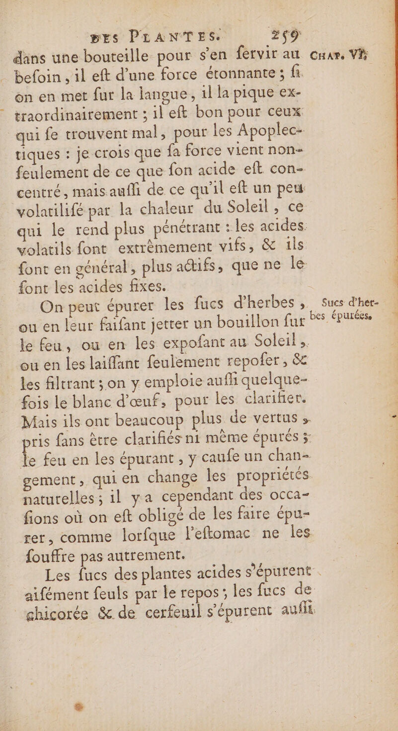 BESs PLANTES. #9 dans une bouteille pour s'en fervir au car. VP _ befoin., il eft d’une force étonnante; fi. on en met fur la langue, 1l la pique ex- traordinairement ; il eft bon pour ceux qui fe trouvent mal, pour les Apoplec- tiques : je crois que fa force vient non- feulement de ce que fon acide eft con- centré, mais auf de ce qu'il eft un peu volatilifé par la chaleur du Soleil, ce qui le rend plus pénétrant : les acides. volatils font extrèmement vifs, &amp; ils font en général, plus actifs, que ne le: font les acides fixes. | | On peut épurer les fucs d'herbes, Sues d'he ou en leur faifanr jetter un bouillon fur tes us le feu, ou en les expofant au Soleil .. ou en les laiffänt feulement repofer, &amp; les filtrant ;on y emploie aufh quelque- fois Le blanc d'œuf, pour les clarifier. 5 Mais ils ont beaucoup plus de vertus » 3 pris fans ètre clarifiés ni mème épurés 3 1 le feu en les épurant , y caufe un chan- gement ; qui en change les propriétés ; naturelles ; il ya cependant des occa- fions où on eft obligé de les faire épu- rer, comme lorfque l'eftomac ne les fouffre pas autrement. Les fucs des plantes acides s’épurent . aifément feuls par le repos; les fucs de chicorée &amp; de cerfeuil s'épurent au fit