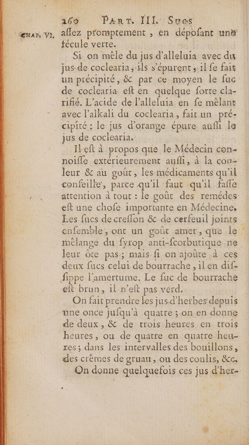 166 ParT. LIL Sues s / fécule verte. Si on mêle du jus d’ alleluia avec du un précipité, &amp; par ce moyen le fuc de coclearia eft en quelque forte cla- rifié. L’acide de l’alleluia en fe mélane avec l’aikali du coclearia, fait un pré- jus de Ses Ikeft à propos que le Médecin con noifle extérieurement auffi, à la con- le) eft une chofe importante en Médecine, Les fucs de creflon &amp; de cerfeuil joints mélange du {yrop anti- fcorbutique ne leur ôte pas; mais fi on ajoûte à ces deux fucs oh de bourrache , ilen dif. fippe l'amertume. Le fuc de bourrache eft brun, il n’eft pas vérd. On fait prendre les jus-d'herbes depuis une once jufqu’à quatre ; on en donne de deux, &amp; de trois heures en trois heures, ou de quatre en quatre heu- res; dans les intervalles des bouillons, des crèmes de gruau ,.ou des coulis, &amp;c.