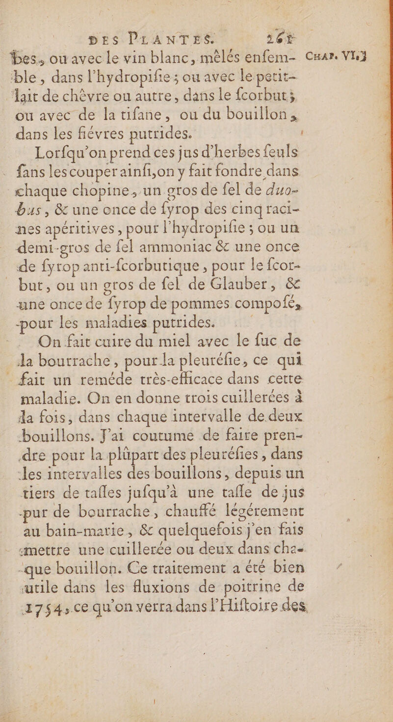 DES PLANTES 26€ es. ou avec le vin blanc, mèlés enfem- Cuar. VI ble , dans l’hydropifie ; ou avec le petit “lait de chèvre ou autre, dans le fcorbut; ou avec de la tifane, ou du bouillon, dans les fiévres putrides. Lorfqu’on prend ces jus d’herbes feuls . fans lescouperainf,on y fait fondre dans chaque chopine, un gros de fel de duo- bus, &amp; une once de fyrop des cinq raci- nes apéritives , pour l’hydropifie ; ou un demi-gros de fel ammoniac &amp; une once de fyrop anti-fcorbutique , pour le fcor- but, ou un gros de fel de Glauber, &amp; æne once de fyrop de pommes compofé, -pour les maladies putrides. | ‘ On fait cuire du miel avec le fuc de 250 da bourrache, pour la pleuréfie, ce qui _ fait un reméde très-efficace dans cette 4 maladie. On en donne trois cuillerées à : da fois, dans chaque intervalle de deux | bouillons. J’ai coutume de faire pren- dre pour la plüpart des pleuréfies , dans les intervalles des bouillons , depuis un tiers de tafles jufqu'à une tafle de jus pur de bourrache, chauffé légérement au bain-marie, &amp; quelquefois j'en fais «mettre une cuillerée ou deux dans ch2- -que bouillon. Ce traitement a été bien utile dans les fluxions de poitrine de 27$4,ce qu'on verra dans l'Hiftoire des