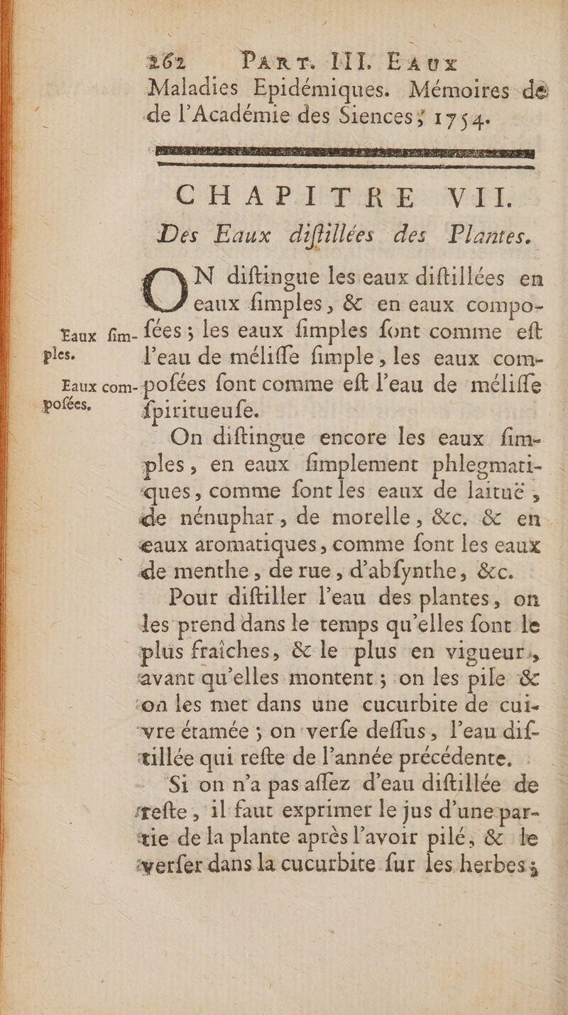 À Maladies Epidémiques. Mémoires dé ‘44 de l’Académie des Siencesy 1754. CHAPITRE VII. Des Eaux difhilées des Plantes. | N diftingue les eaux diftillées en eaux fimples, &amp; en eaux compo- Eaux fim- {ces ; les eaux fimples font comme eft ples. l’eau de méliffe fimple , les eaux com- Feux com- pofées font comme eft l’eau de méliffe pofées, fpiritueufe. | On diftingue encore les eaux fim- ples, en eaux fimplement phleomati- ques, comme font les eaux de laituë, de nénuphar, de morelle, &amp;c. &amp; en œaux aromatiques, comme font les eaux _ de menthe, de rue, d’abfynthe, &amp;c. Pour diftiller l’eau des plantes, on les prend dans le temps qu’elles font le plus fraîches, &amp; le plus en vigueur, avant qu'elles montent ; ‘on les pile &amp; ‘on les met dans une cucurbite de cui- “vre étamée ; on‘verfe deffus, l’eau dif- tillée qui refte de l’année précédente, ‘Si on n’a pas aflez d’eau diftillée de efte , il faut exprimer le jus d’unepar- tie de la plante après l'avoir pilé, &amp; le yerfer dans la cucurbite fur les herbes: