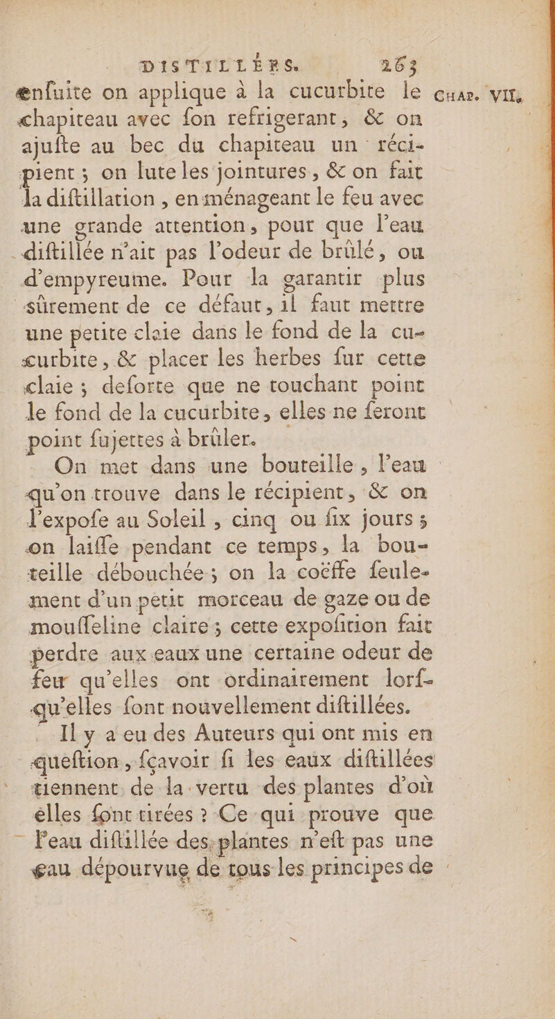 DISTILLÉEMSN) 253 ænfuite on applique à la cucutbite le cuar vit chapiteau avec fon refrigerant, &amp; on ajufte au bec du chapiteau un réci- pient; on luteles jointures, &amp; on fait da diftillation , en ménageant le feu avec une grande attention, pour que l'eau _diftillée n’ait pas l'odeur de brülé, ou d’empyreume. Pour la garantir plus sûrement de ce défaut, il faut mettre une petite claie dans le fond de la cu- curbite, &amp; placer les herbes fur cette claie ; deforte que ne touchant point | le fond de la cucurbite, elles ne feront S point fujettes à brûler. On met dans une bouteille , l’eau qu'on trouve dans le récipient, &amp; on l’expofe au Soleil , cinq ou fix jours ; on laiffe pendant ce temps, la bou- teille débouchée; on la cotffe feule- ment d’un petit morceau de gaze ou de mouffeline claire; cette expoñtion fait perdre aux.eaux une certaine odeur de feu qu’elles ont ordinairement lorf- qu’elles font nouvellement difullées. Il y a eu des Auteurs qui ont mis en queftion, fçavoir fi les eaux diftillées tiennent. de la vertu des plantes d’où êlles font tirées ? Ce qui prouve que ” Peau difliliée des-plantes n'eft pas une gau dépourvue de tous les principes de : v£