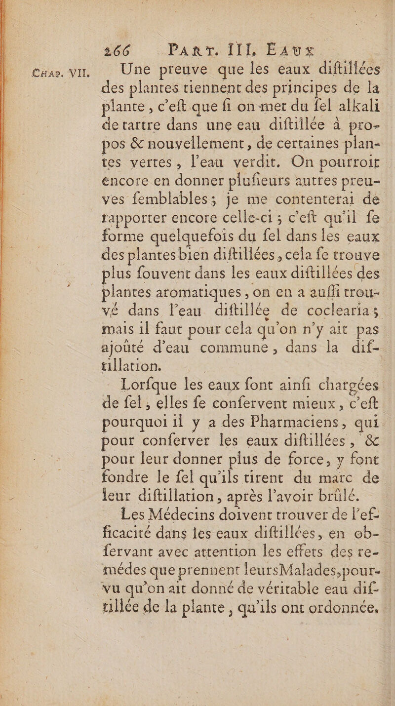 Caar. VIL Une preuve que les eaux diftiliées des plantes tiennent des principes de la plante, c’eft que fi on met du fel alkali de tartre dans une eau diftiilée à pro- pos &amp; nouvellement, de certaines plan- tes vertes, l’eau verdit. On pourroit encore en donner plufieurs autres preu- ves femblables; je me contenterai de tapporter encore celle-c1 ; c’eft qu'il fe forme quelquefois du fel dans les eaux des plantes bien diftillées , cela fe trouve plus fouvent dans les eaux diftillées des vé dans l’eau diftillée de coclearias mais 1} faut pour cela qu'on n'y ait pas ajouté d’eau commune, dans la dif- tillation. Lorfque les eaux font ainfi chargées de fel , elles fe confervent mieux, c’eft pourquoi il y a des Pharmaciens, qui pour conferver les eaux diftillées, &amp; pour leur donner plus de force, y font fondre le fel qu'ils tirent du marc de leur diftillation , après l'avoir brülé. Les Médecins doivent trouver de l’ef: ficacité dans les eaux diftillées, en ob- fervant avec attention les effets des re- médes que prennent leursMalades,pour- vu qu'on ait donné de véritable eau dif tilée de la plante , qu'ils ont ordonnée, |
