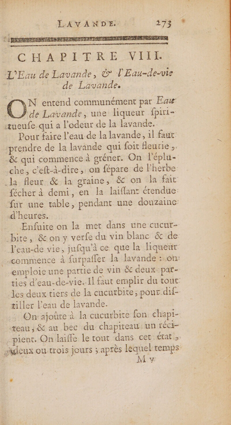 .. LL EE RE | L. CHMPETRE VIE L'Eau de Lavande, &amp; 'Eau-de-vie Pre ir Lavande. | N entend communément par Eaw ND de Lavande, une liqueur fpiri- itueufe. qui a l'odeur de la lavande... Pour faire l’eau de la lavande, 1l faut prendre de la lavande qui foit fleurie ;. _&amp; qui commence à gréner. On l'éplu- | che, c’eft-à-dire, on fépare de l'herbe: | .la fleur &amp; la graine, &amp; on la fac ; | fécher à demi, en la laiflant étendue: ur une table, pendant une douzaine: d'heures. 7% _ Enfuite on la met dans une cucur- | bite, &amp; on y verfe du vin blanc &amp; de J'eau-de vie, jnfqu'à ce que la liqueur commence à furpafler la lavande ::.0on: emploie une partie de vin &amp; deux:par- ties d'eau-de-vie..il faut emplir du tout Tes deux tiers de la cucurbite; pour.dif- tiller Peau de lavande. On ajoûre à la cucurbite fon, chapi- teau, &amp; au bec du chapireau: un téCE- pient, On laifle le tout dans cet: état sdeux ou trois jours ; Après lequel temps M y RUE