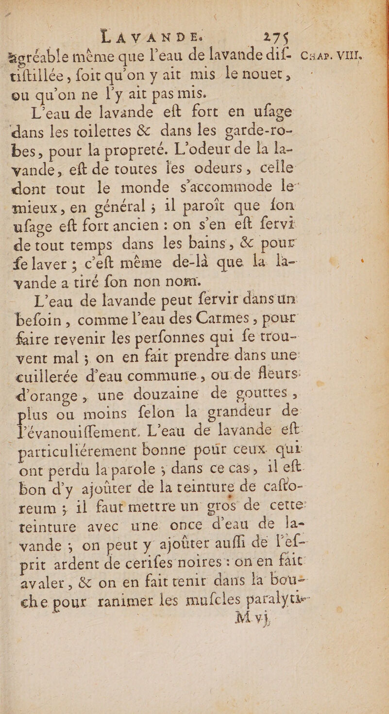 ‘ LAVANDE. 27 Fi T4 gréable même que l’eau de lavande dif. car. var tiftillée , foit qu’on y ait mis lenouer, : ou qu'on ne l'y ait pas mis. | L'eau de lavande eft fort en ufage dans les toilettes &amp; dans les garde-ro- bes, pour la propreté. L’odeur de la la- vande, eft de toutes Îes odeurs, celle dont tout le monde s’accommode le: mieux, en général ; il paroïît que fon ufage eft fort ancien : on s'en eft fervi de tout temps dans les bains, &amp; pour fe laver ; c’eft même de-là que la la- AS vande 2 tiré fon non nom. L'eau de lavande peut fervir dans un befoin , comme l’eau des Carmes , pour faire revenir les perfonnes qui fe trou- vent mal ; on en fait prendre dans une: cuillerée d’eau commune, ou de fleurs: d'orange , une douzaine de gouttes , plus ou moins felon la grandeur de: Tévanouiffement. L'eau de lavande ef: particuliérement bonne pour ceux qui _ ont perdu la parole ; dans ce cas, il eft bon d'y ajoûter de la teinture de cafto- reum ; il faut mettre un gros de cette: teinture avec une once d'eau de la- vande ; on peut y ajobter auffi de l'ef£- prit ardent de cerifes noires : on en fait avaler, &amp; on en fait tenir dans la bou che pour ranimer les mufcles paralytie-
