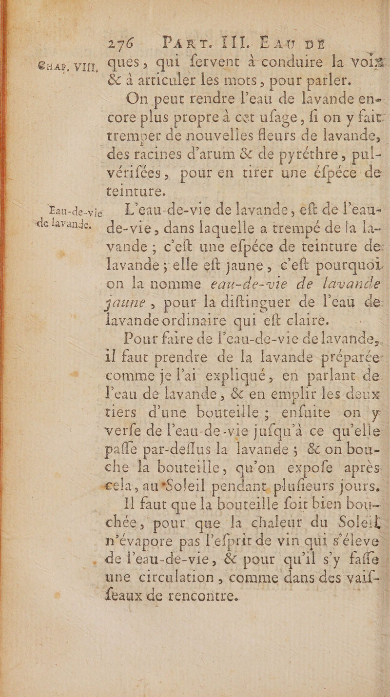 26: PART ILE: Eau Dt &amp; à articuler les mots, pour parler. On peut rendre l’eau de lavande en- tremper de nouvelles leurs de lavande, teinture. vande ; c’eft une efpéce de teinture de: Javande ; elle eft jaune , c'eft pourquoz lavandeordinaire qui eft claire. 1] faut prendre de la lavande préparée: l’eau de lavande, &amp; en emplir les deux pañle par-deflus la lavande ; &amp; on bou- che la bouteille, qu’on expoie apres: feaux de rencontre. A