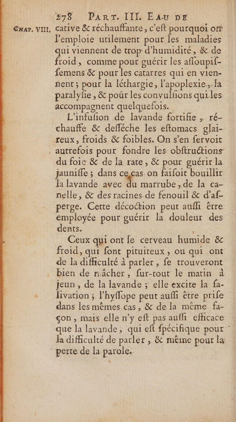 838 Panr. IIL Eu or Car, vin, cative &amp; réchauffante, c’eft pourquoi on emploie utilement pour les maladies qui viennent de trop d'humidité, &amp;.de froid, comme pour guérir les afloupif- femens &amp; pour les catarres qui en vien- nent; pour la léthargie, l’apoplexie..fa paralyfie ; &amp; pour les convulfñons quiles accompagnent quelquefois. L'infufñion de lavande fortifie . ré- chauffe &amp; defléche les eftomacs glai- reux, froids &amp; foibles. On s’en fervoit . autrefois pour fondre les obftructions du foie &amp; de la rate, &amp; pour guérirla jauniffe ; dans cescas on faifoit bouillir la lavande avec on marrube ,de la ca- nelle, &amp; des racines de fenouil &amp; d'af- perge. Cette décoction peut aufh être employée pour guérir la douleur des dents. É / Ceux qui ont le cerveau humide &amp;c froid, qui font pituiteux , ou qui ont de la difhculté à parler, fe trouveront bien de räâcher, fur-tout le matin à jeun , de la lavande ; elle excite la fa- livation ; l’hyflope peut auffi être prife dans les mêmes cas, &amp; de la même fa- çon, mais elle n’y eft pas aufli efficace | que la lavande, qui eft fpécifique pour : fa difficulté de parler , &amp; même pour la perte de la parole. |