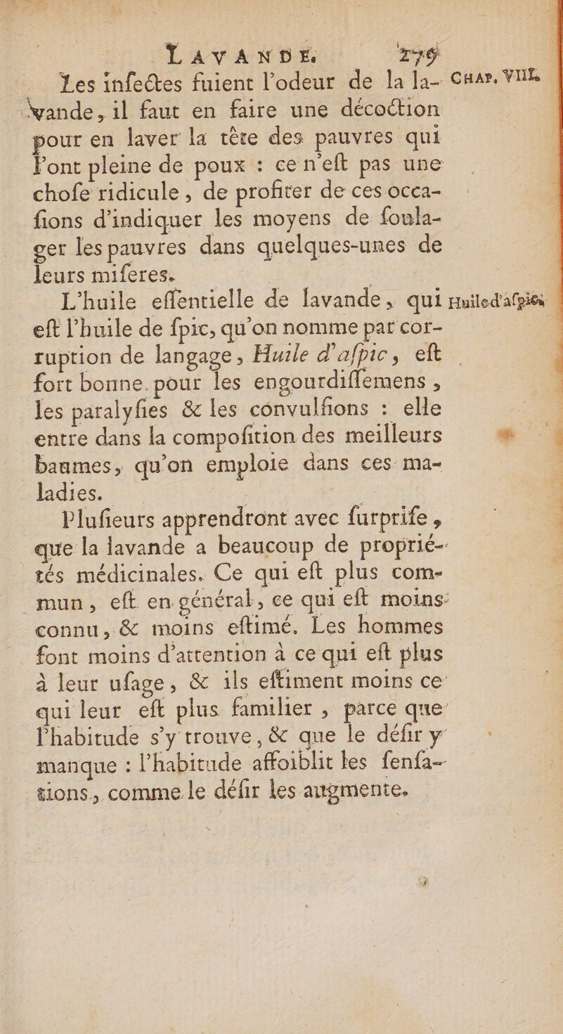 LAVANDE xd yande, il faut en faire une décoction pour en laver la tête des pauvres qui chofe ridicule, de profiter de ces occa- fions d'indiquer les moyens de foula- ger les pauvres dans quelques-unes de leurs miferes. eft l'huile de fpic, qu’on nomme par cor- ruption de langage, Huile d'afpic, eft fort bonne. pour les engourdiffemens , les paralyfes &amp; les convulfons : elle entre dans la compofition des meilleurs baumes, qu'on emploie dans ces: ma ladies. | Plufieurs apprendront avec furprife ; tés médicinales. Ce qui eft plus com- connu, &amp; moins eftimé, Les hommes font moins d'attention à ce qui eft plus tions, comme le défir les augmente.