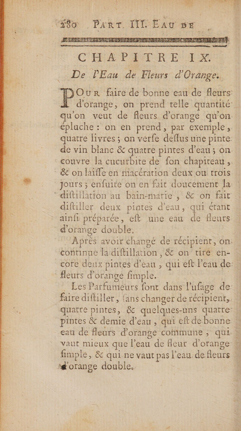 | ; . NPOERUE |: “for Part TIC EAU EE ERP RE PRES ENTRE SRE Se LES # C'ÉLA PETER E 1x. .. De PEau de Fleurs d'Orange. Our faire de bonne eau de fleurs: À d'orange, on prend telle quantité: qu'on veut de fleurs. d'orange qu'on. épluche : on en prend, par exemple, quatre livres ; on verfe deflus une pinte. de vin blanc &amp; quatre pintes d’eau; on couvre la cucutbite de fon chapiteau ,. - &amp; on laïfle en macération deux ou trois. 0 Jours ; enfuité on en fait doucement la. : “diftillàation au bain-matie , &amp; on fait diftiller deux pintes d'eau, qui érant ainfi préparée, eft une eau de fleurs d'orange double. : Apres avoir changé de récipient, on: continue la diftillation , &amp; on tire en- core deux pintes d'éau , qui et l'eau de: à fleuts d'orange fimple. | LE . Les Parfumeurs font dans l’ufage de: faire diftiller, (ans changer de récipient. fa quatre pintes, &amp; quelques-uns quatre: &amp; pintes &amp; demie d’eau , qui eftdebonne . eau de fleurs d'orange commune ; qui vaut mieux que l’eau de fieur d'orange # fimple, &amp; qui ne vaut pas l'eau. de fleurs ‘d'orange double.