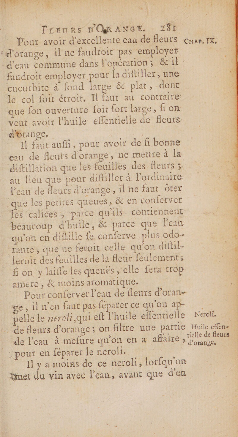 _ Freurs D'ORANGE. 287 : _ Pour avoir d'excellente eau de fleurs cuar. 1x 1. ‘d'orange, il ne faudroit pas ‘employer fe d'eau commune dans l'opération; &amp; 1 faudroit employer pour la diftiller, une cucurbite à fond large &amp; plat, -dont le col foit étroit, Il faut au contraire que fon ouverture {oi fort large, fon veut avoir l'huile effentielle de fleurs: dérange. Fe It faut aufi, pour avoir de fi bonne eau de fleurs d'orange, ne mettre à Îæ diftillation que les feuilles des fleurs x au lieu que pour difuller à l'ordinaire l’eau de fleurs d'orange, ilne faut ôter que les petites queues , &amp; en conferver fes ‘calices , parce qu'ils contiennent beaucoup d'huile, &amp; parce que l'eau ‘qu'on en difille fe conferve pius odo- lrante, que ne feroit celle qu'on difil- leroit des feuilles de la fleur feulements fi on y laille les queués , elle fera trop amere , &amp; moins aromatique. Pour conferver l’eau de fleurs d’oran- ge, il n’en faut pas féparer ce qu'on ap | pelle le neroh qui eft l'huile elfentielle Nero … … de fleurs d'orange; on filtre une partie Huile efen- | de l’eau à mefure quon en a affaire nr 6 ; pour en féparer le neroli. Il y a moins de ce neroli, lorfqu'on Ymet du vin avec l’eau, avant que d'en
