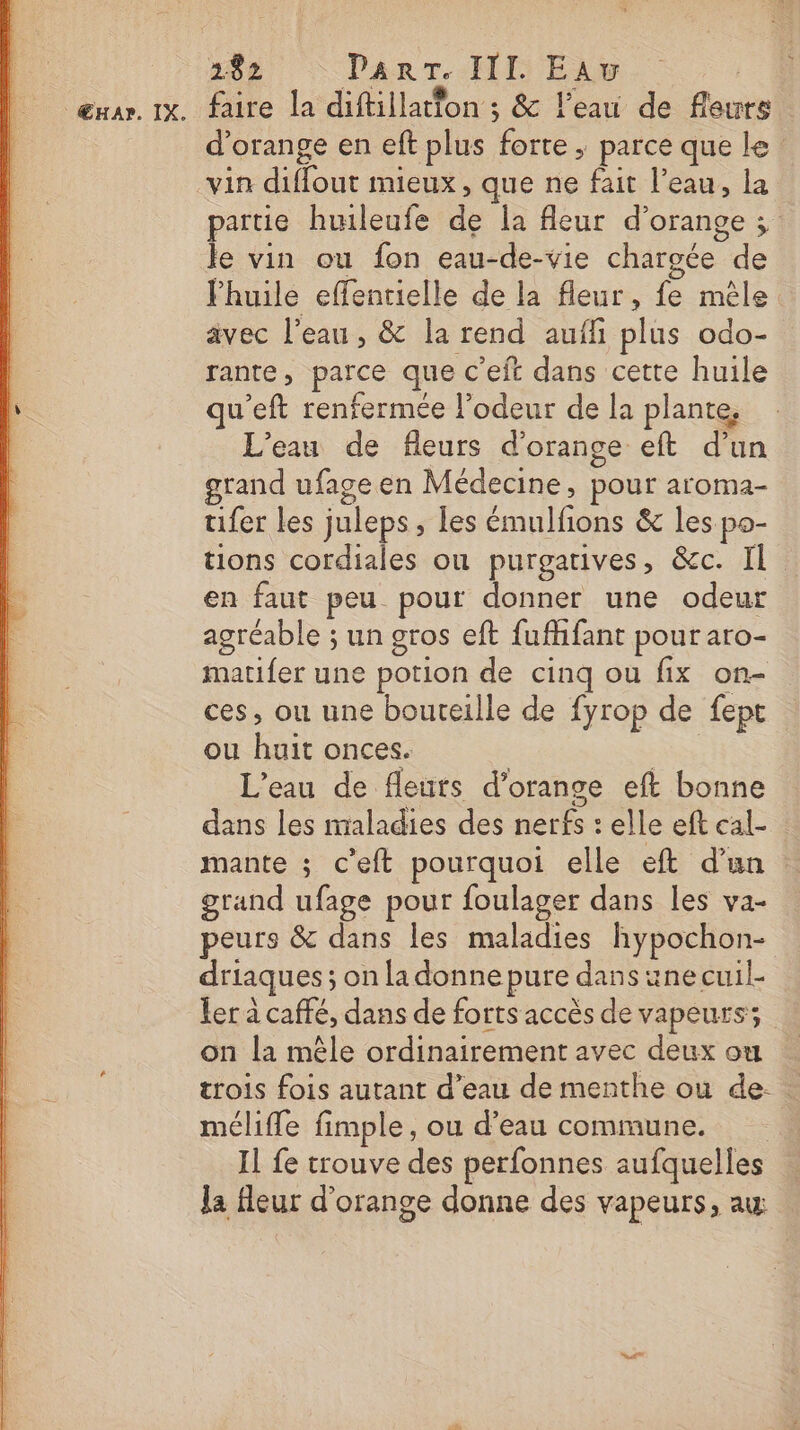 ŒHA?. IX. faire la diftillatton ; &amp; l’eau de fleurs d'orange en eft plus forte ; parce que le: vin diffout mieux, que ne fait l’eau, la partie huileufe de la fleur d'orange ; le vin ou fon eau-de-vie chargée de huile effentielle de la fleur, fe mêle avec l’eau, &amp; la rend aufñi plus odo- rante, parce que c’eft dans cette huile u’eft renfermée l'odeur de la plante, L'eau de fleurs d'orange eft d’un grand ufage en Médecine, pour aroma- tifer les juleps , les émulfions &amp; les po- tions cordiales où purgatives, &amp;c. Il en faut peu pour donner une odeur agréable ; un gros eft fufhfant pour aro- matifer une potion de cinq ou fix on- ces, ou une bouteille de fyrop de fept ou huit onces. | L'eau de fleurs d'orange eft bonne dans les maladies des nerfs : elle eft cal- mante ; c'eft pourquoi elle eft d’un grand ufage pour foulager dans les va- peurs &amp; dans les maladies hypochon- driaques ; on la donne pure dans une cuil- ler à caffé, dans de forts accès de vapeurs; on la mêle ordinairement avec deux ou trois fois autant d’eau de menthe ou de. mélifle fimple, ou d’eau commune. Il fe trouve des perfonnes aufquelles la fleur d'orange donne des vapeurs, aw s ” ad