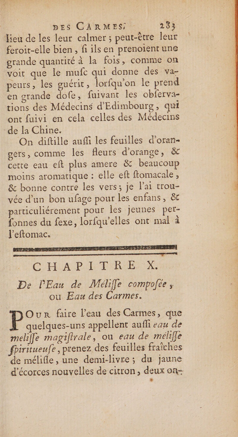 Jieu de les leur calmer ; peut-être leur feroit-elle bien , fi ils en prenoient une grande quantité à la fois, comme on voit que le mufc qui donne des va- peurs, les guérit ; lorfqu’on le prend en grande dofe, fuivant les obferva- tions des Médecins d'Edimbours , qui ont fuivi en cela celles des Médecins de la Chine. On diftille auffi les feuilles d’oran- gets, comme les fleurs d'orange, &amp;c cette eau eft plus amere &amp; beaucoup moins aromatique : elle eft ftomacale , &amp; bonne contre les vers; je l'ai trou- vée d’un bon ufage pour les enfans, &amp;c particuliérement pour les jeunes per- fonnes du fexe, lorfqu'elles ont mal à l'eftomac. De l'Eau de Méliffe compofée ; ou Eau des Carmes. Our faire l’eau des Carmes, que quelques-uns appellent aufli eau de melile magifirale, où eau de mélfle fhiritueufe, prenez des feuilles fraîches ‘de mélifle, une demi-livre; du jaune d’écorces nouvelles de citron, deux on- +