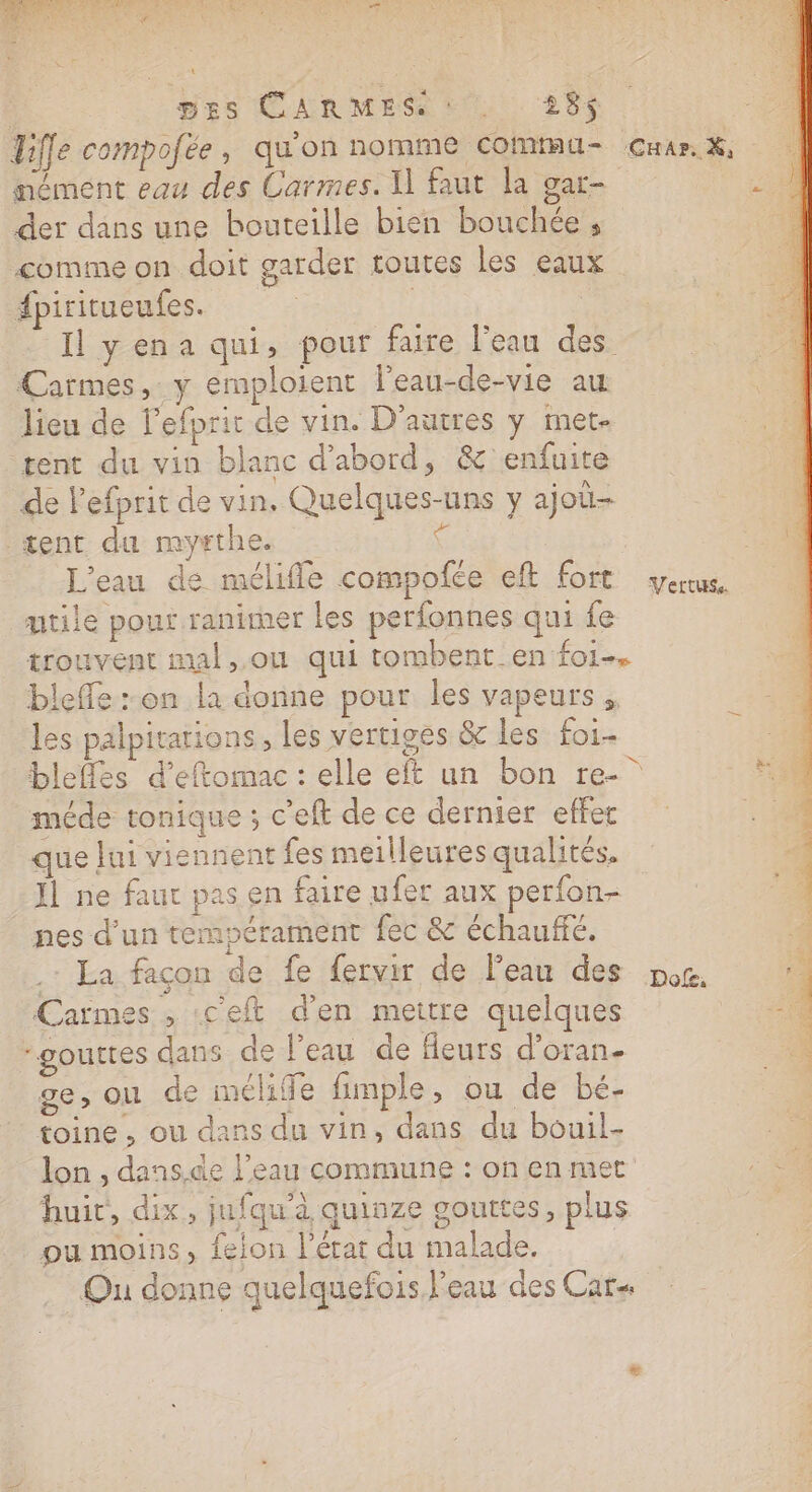 DES CARMES : … 235$ Tilfe compofée, qu'on nomme commu mément eau des Carmes. I] faut la gar- der dans une bouteille bien bouchée, comme on doit garder toutes les eaux fpiritueufes. | | | Il yena qui, pour faire l’eau des Carmes, y emploient l’eau-de-vie au lieu de l’efprit de vin. D’autres y met- tent du vin blanc d’abord, &amp; enfuite de l'efprit de vin, Quelques-uns y ajo- tent du mythe. | L'eau de mélifle compofée eft fort mtile pour ranimer les perfonnes qui fe trouvent mal,.ou qui tombent en foi, bleffe :-on la donne pour les vapeurs, les palpitarions, les vertiges &amp; les foi- méde tonique ; c'eft de ce dernier effet que Jui viennent fes meilleures qualités. Ïl ne faut pas en faire ufer aux perfon- nes d'un tempérament fec &amp; échauffé. .: La façon de fe fervir de l'eau des Carmes , ceft d'en mettre quelques gouttes dans de l’eau de fleurs d’oran- ge, Où de melife fimple, ou de bé- toine, ou dans du vin, dans du bouil- lon , dans.de l’eau commune : on en met huit, dix, jufqu'à quiuze gouttes, plus ou moins, feion l'érat du malade. .… Ou donne quelquefois l'eau des Car V'ettuss. Dofe. ne CS RM eh de: