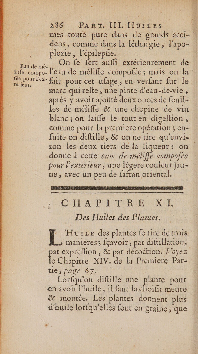 236 PART. III. Hui:res dens , comme dans la léthargie, l’apo- à plexie, l’épileplie. , Onfe fert aufli extérieurement de Eau de mé- térieur. à : : marc quitefte , une pinte d’eau-de-vie , après y avoir ajoûté deux onces de feuil- les de méliffe &amp; une chopine de vin comme pour la premiere opération ; en- son les deux tiers de la liqueur : on donne à cette eau de méliffe compofée pour l'extérieur , une légere couleur jau- ne, avec un peu de fafran oriental. | UILE des plantes fe tire de trois ; manieres; fçavoir, par diftillation, par expreffion, &amp; par décoction. Voÿez le Chapitre XIV. de la Premiere Par- tie, page 67. Lorfqu’on diftille une plante pour en avoir l'huile, il faut la choifir meure &amp; montée. Les plantes donnent plus d'huile lorfqu’elles font en graine, que * é ‘