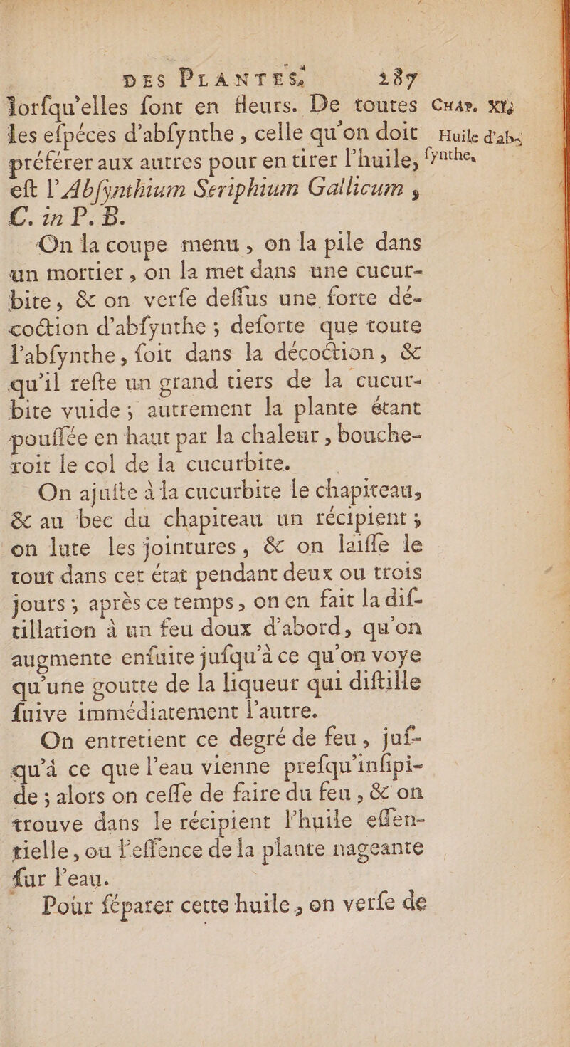 Jorfqu’elles font en fleurs. De toutes Cuar. xt les efpéces d’abfynthe , celle qu'on doit Huile d'ab4 préférer aux autres pour en tirer l’huile, fathe eft L'Abfÿnthium Seriphium Gallicum , C. in P.5. On la coupe menu, on la pile dans un mortier , on la met dans une cucur- bite, &amp; on verfe deffus une forte dé- coction d’abfynthe ; deforte que toute Pabfynthe, foit dans la décoétion, &amp; qu'il refte un grand tiers de la cucur- bite vuide; autrement la plante étant pouffée en haut par la chaleur , bouche- roit le col de la cucurbite. | On ajuite à la cucurbite le chapiteau, &amp; au bec du chapiteau un récipient; on lute les jointures, &amp; on laifle le tout dans cet état pendant deux ou trois jours ; après ce temps, on en fait la dif- tillation à un feu doux d’abord, qu'on augmente enfuire jufqu’à ce qu'on voye | qu'une goutte de la liqueur qui diftille «0 fuive immédiatement l’autre. On entretient ce degré de feu, juf- qu'à ce que l’eau vienne prefqu'infipi- de ; alors on ceffe de faire du feu , &amp; on trouve dans le récipient l'huile effen- rielle , ou Feffence de la plante nageante fur l’eau. Poûr féparer cette huile , on verle de