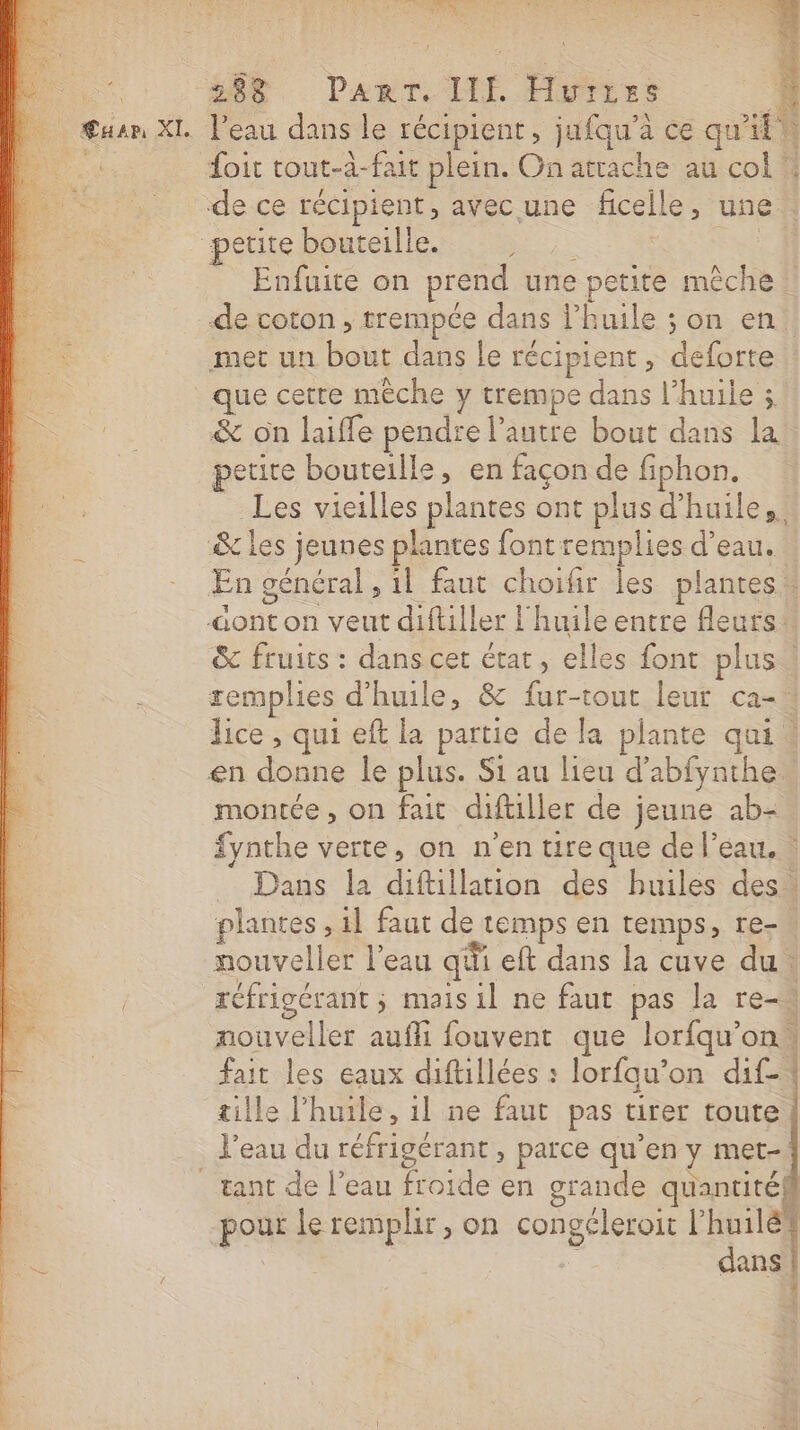 &gt; Mo. Part ME Fyiet 1 Peau dans le récipient, jufqu’à ce qu'il foit tout-à-fait plein. On attache au col de ce récipient, avec une ficelle, une “petite bouteille. CL RE Enfuite on prend une petite mêche de coton , trempée dans l’huile ; on en. met un bout dans le récipient , deforte que cette mèche y trempe dans l'huile 5 &amp; on laiffe pendre l’autre bout dans la petite bouteille, en façon de fiphon. _Les vieilles plantes ont plus d'huile, &amp; les jeunes plantes font remplies d’eau. En général , 1l faut choifir les plantes : ont on veut diftller l'huile entre fleurs &amp; fruits : dans cet état, elles font plus“ remplies d'huile, &amp; fur-tout leur ca-. lice , qui eft la partie de la plante qui. en donne le plus. Si au lieu d'abfynthe montée, on fait diftiller de jeune ab- fynthe verte, on n'en ture que de l’eau. Dans la diftillation des huiles des. plantes, 1l faut de temps en temps, re- nouveller l'eau qii eft dans la cuve du. réfrigérant ; mais il ne faut pas la re-4 nouveller aufli fouvent que lorfqu'on, fait les eaux diftillées : lorfau’on dif tille l’huile, 1l ne faut pas tirer toute l'eau du réfrigérant , parce qu’en y met- tant de l’eau froide en grande quantité pour le remplir, on congéleroit L'huile : dans | LA