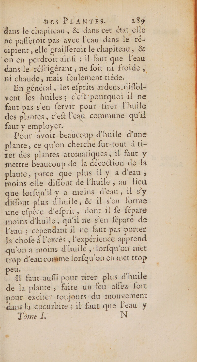 7 E Des PLANTES. 289 dans le chapiteau, &amp; dans cet état elle ne pafleroit pas avec l’eau dans le ré- cipient , elle graifferoit le chapiteau, &amp; ‘onen perdroit ainfi : il faut que l'eau ni chaude, mais feulement tiéde. En général, les efprits ardens.diffol- vent les huiles; c’eft pourquoi il ne faut pas s'en fervir pour tirer l'huile des plantes, c’eft l'eau commune qu'il faut y employer. Pour avoir beaucoup d’huile d’une plante, ce qu'on cherche fur-tout à t1- rer des plantes aromatiques , 1] faut y mettre beaucoup de la décottion de la plante, parce que plus il y a d'eau , moins elle diffout de l'huile ; au lieu que lorfqu'il y a moins d'eau, il s’y diffout plus d'huile, &amp; il s’en forme une efpéce d’efprit, dont il fe fépare moins d'huile, qu'il ne s’en fépare de Peau ; cependant 1l ne faut pas porter la chofe à l'excès , l'expérience apprend qu'on à moins d'huile ;'lorfqu'on met trop d’eau comme lorfqu'on en met trop eu. H faut aufi pour urer plus d'huile de la plante, faire un feu allez fort pour exciter toujours du mouvement ‘dans la cucurbite ; il faut que l’eau y a Ce ne €