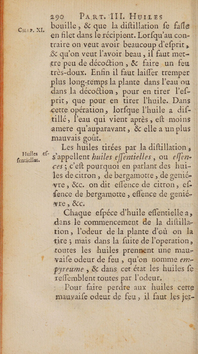Cuir, XI, Huiles ef- fenticlles. 290 Panr. Ill. Hurxes bouille, &amp; que la diftillarion fe fafle : en filet dans le récipient. Lorfqu’au con- traire on veut avoir beaucoup d’efprit, &amp; qu’on veut l'avoir beau, il faut met- re peu de décoétion , &amp; faire un feu très-doux. Enfin il faut laiffer tremper plus long-remps la plante dans l’eau ou dans la décoétion, pour en tirer l'ef- prit, que pour en tirer lPhuile. Dans cette opération, lorfque l'huile à dif- tillé, l’eau qui vient après, eft moins amere qu'auparavant » &amp; elle a un plus mauvais gout. Les huiles tirées par la diftillation , s'appellent huiles effentielles, ou effen- ces ; c'eft pourquoi en parlant des hui- les decitron, de bergamotte , de gentés vre, &amp;c. on dit efflence de citron, ef fence de bergamotte , effence de genié- yre, &amp;cC. Chaque efpéce d'huile effentielle a, dans le commencement de la diftilla- ton, l'odeur de la plante d'eù on la te ; mais dans la fuite de l’operation, toutes les huiles prennent une mau- vaife odeur de feu , qu'on nomme em pyreume , &amp; dans cet état les huiles fe. reffemblent toutes par l'odeur. Pour faire perdre aux huiles cetre.