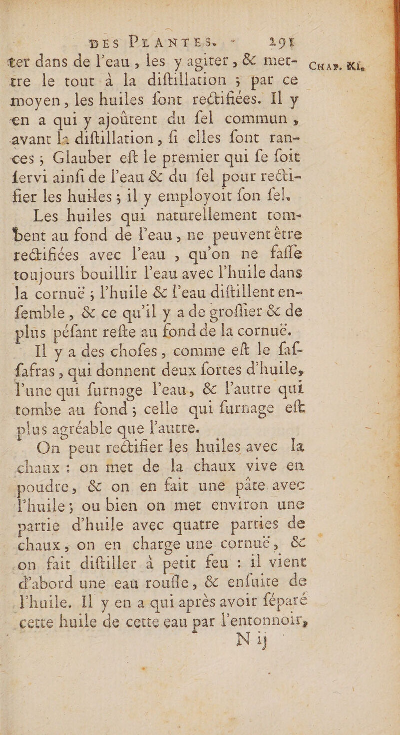 ter dans de l’eau , les y agiter , &amp; met- tre le tout à la diftillation ; par ce CuHax. Ki €n a qui y ajoûtent du fel commun, avant la diftillation, fi elles font ran- ces ; Glauber eft le premier qui fe {oit {ervi ainfi de l’eau &amp; du fel pour reéti- fier les hufles 3 1l y employoit fon fel, Les huiles qui naturellement tom- bent au fond de l’eau, ne peuvenrètre rectifiées avec l’eau , qu'on ne fafle toujours bouillir l'eau avec l'huile dans la cornuë ; l'huile &amp; l’eau diftillent en- femble, &amp; ce qu'il y a de groflier &amp; de plus péfant refte au fond de la cornuc. Il y a des chofes, comme eft le faf- fafras , qui donnent deux fortes d'huile, l'une qui furnage l'eau, &amp; l’autre qui tombe au fond; celle qui furnage eft plus agréable que l'autre. On peut rectifier les huiles avec la chaux : on met de la chaux vive en poudre, &amp; on en fait une pâte avec Jhuile; ou bien on met environ une partie d'huile avec quatre parties de chaux, on en charge une cornué, &amp; on fait diftiller à petit feu : il vient d’abord une eau roufle, &amp; enfuire de J'huile. Il y en a qui après avoir féparé gette huile de cette eau par l’entonnoir, N ij